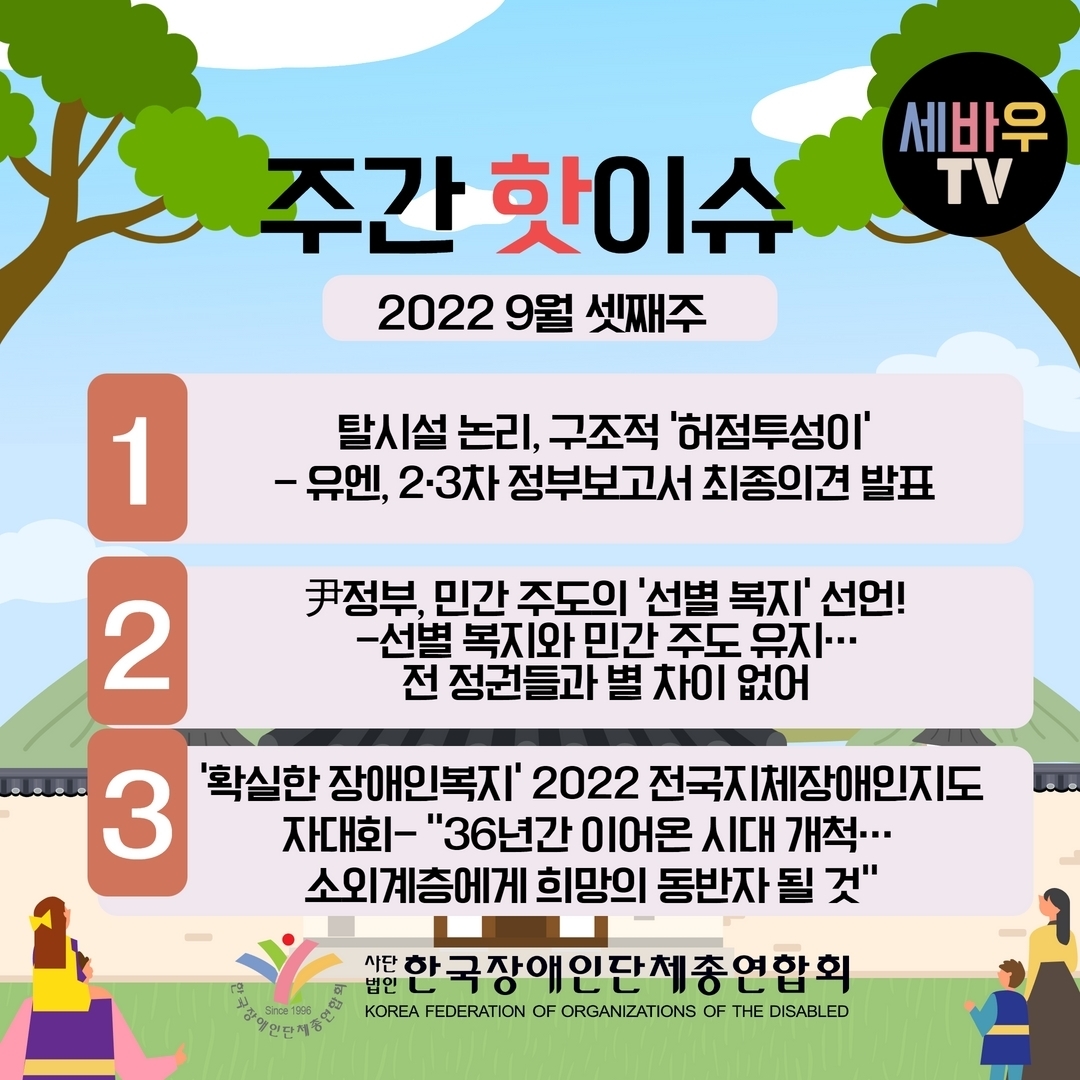 주간 핫 이슈 2022 9월 셋째주 1.탈시설 논리, 구조적 ‘허점투성이’-유엔, 2·3차 정부보고서 최종의견 발표 2.尹정부, 민간 주도의 ‘선별 복지’ 선언! -선별 복지와 민간 주도 유지... 전 정권들과 별 차이 없어 3.‘확실한 장애인복지’ 2022 전국지체장애인지도자대회- “36년간 이어온 시대 개척... 소외계층에게 희망의 동반자 될 것” @장총련