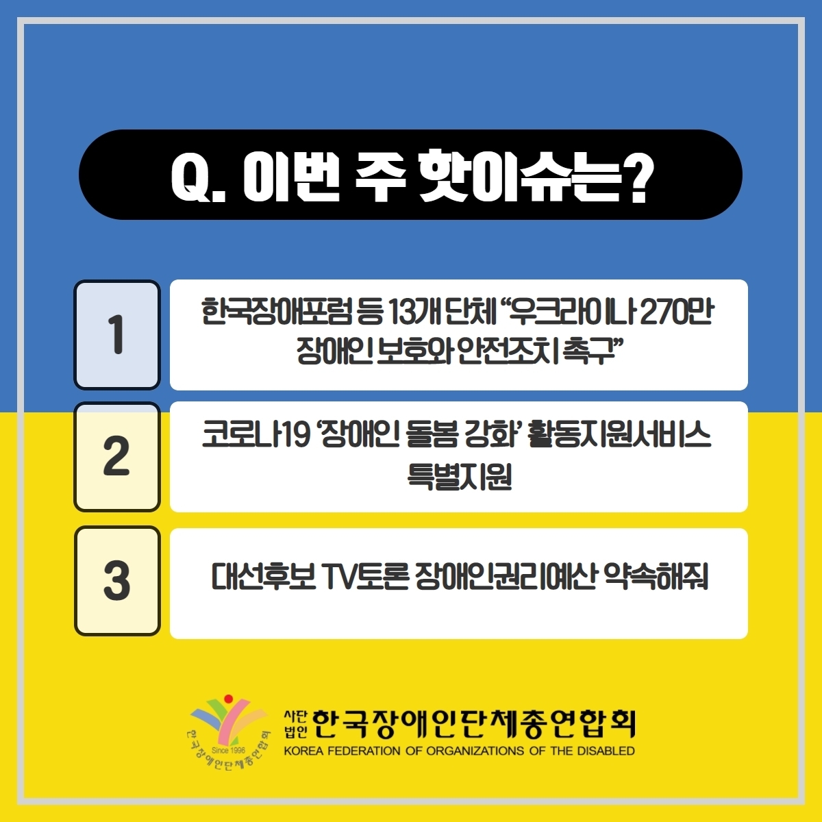Q. 이번 주핫이슈는? 1. 한국장애포럼 등 13개 단체 '우크라이나 270만 장애인 보호와 안전조치 촉구' 2. 코로나 19 장애인 돌봄강화 활동지원서비스 특별지원 3. 대선후보 TV토론 장애인권리예산 약속해줘@한국장애인단체총연합회