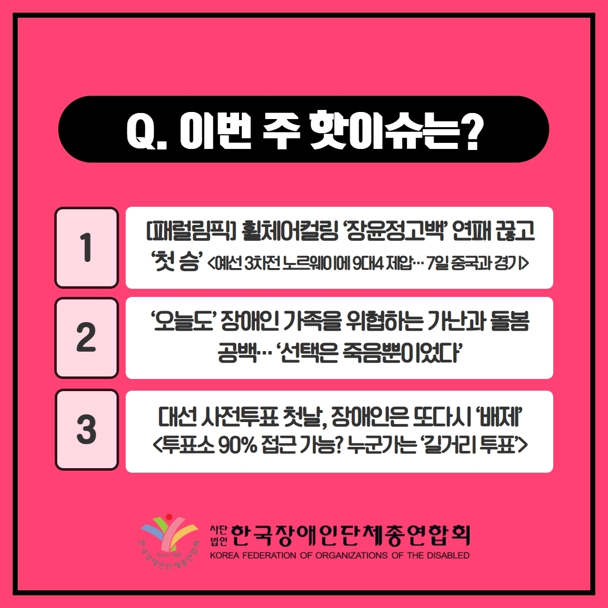 Q. 이번 주 핫이슈는? 1. [패럴림픽]휠체어컬링 ‘장윤정고백’ 연패 끊고 ‘첫 승’<예선 3차전 노르웨이에 9대4 제압···7일 중국과 경기> 2. '오늘도' 장애인 가족을 위협하는 가난과 돌봄 공백···'선택은 죽음뿐이었다' 3. 대선 사전투표 첫날, 장애인은 또다시 '배제'<투표소 90% 접근 가능? 누군가는 '길거리 투표> @장총련