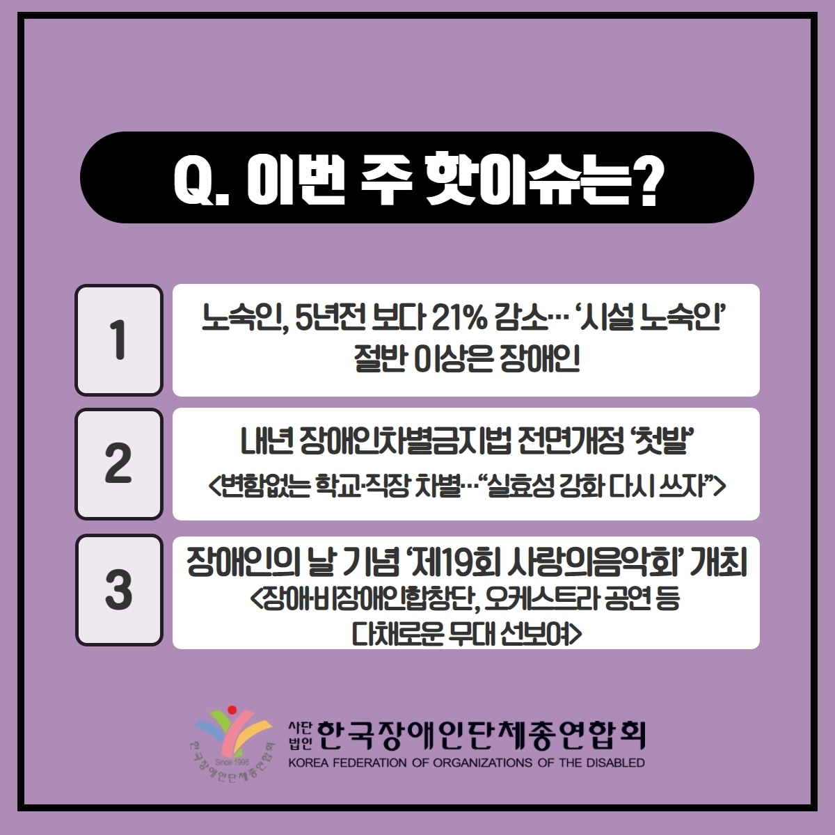 Q. 이번 주 핫이슈는? 1. 노숙인, 5년전 보다 21% 감소··· '시설노숙인' 절반 이상은 장애인 2. 내년 장애인차별금지법 전면개정 '첫발'<변함없는 학교·직장 차별···"실효성 강화 다시 쓰자"> 3. 장애인의 날 기념 '제19회 사랑의음악회' 개최<장애·비장애인합창단, 오케스트라 공연 등 다채로운 무대 선보여> @장총련