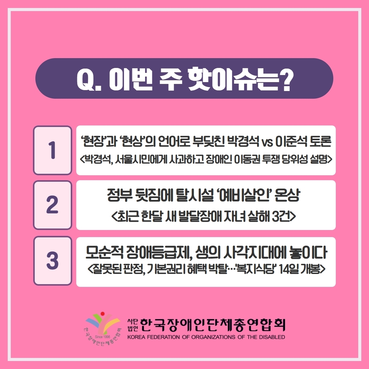 Q. 이번 주 핫이슈는? 1. '현장'과 '현상'의 언어로 부딧친 박경석 vs 이준석 토론<박경석, 서울시민에게 사과하고 장애인 이동권 투쟁 당위성 설명> 2. 정부뒷짐에 탈시설'예비살인'온상<최근 한달 새 발달장애 자녀 살해 3건> 3. 모순적 장애등급제, 생의 사각지대에 놓이다<잘못된 판정, 기본권리 혜택 박탈···'복지식당' 14일 개봉> @장총련