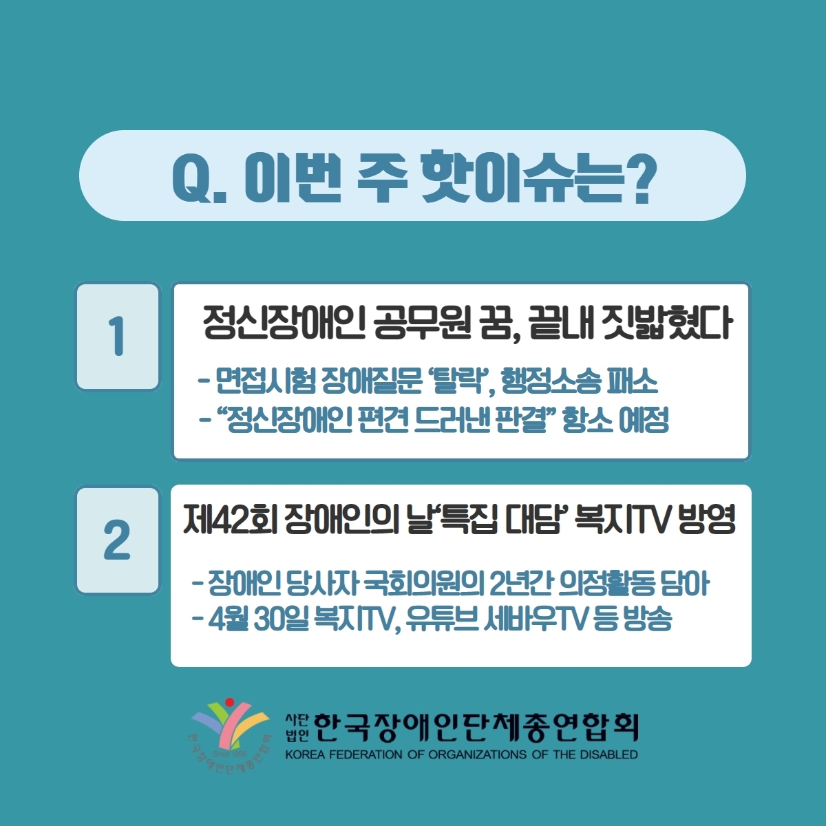Q. 이번 주 핫이슈는? 1. 정신장애인 공무원 꿈, 끝내 짓밟혔다 -면접시험 장애질문 '탈락', 행정소송패소 -"정신장애인 편견 드러낸 판결" 항소 예정 2. 제42회 장애인의 날'특집 대담' 복지TV방영 -장애인 당사자 국회의원의 2년간 의정활동 담아 -4월 30일 복지TV, 유튜브 세바우TV 등 방송 @장총련