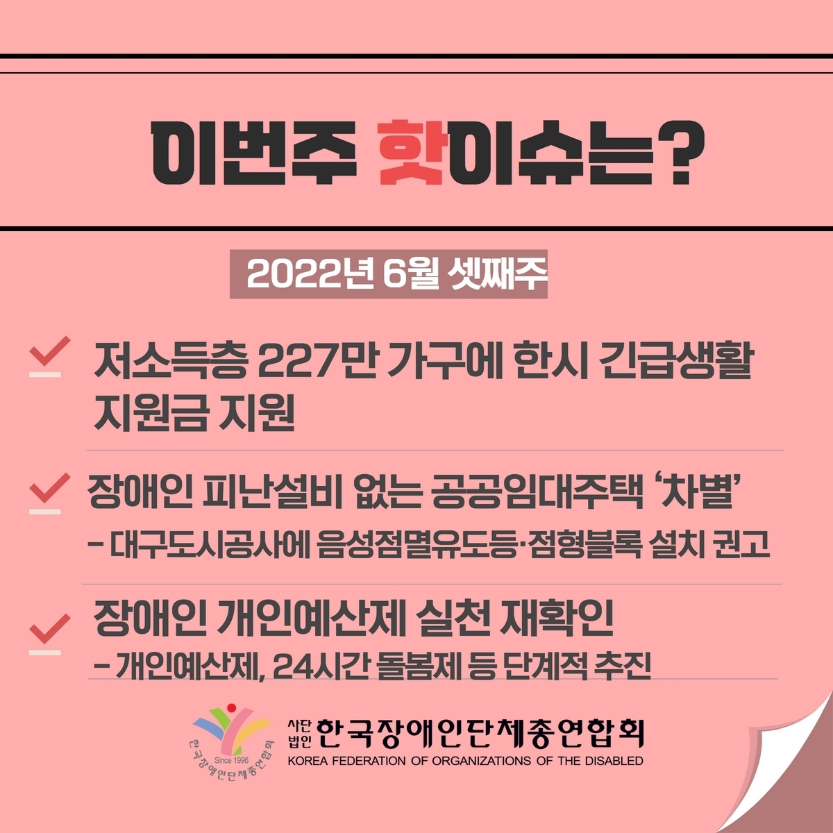 이번주 핫이슈는? 2022년 6월 셋째주 1. 저소득층 227만 가구에 한시 긴급생활 지원금 지원 2. 장애인 피난설비 없는 공공임대주택 ’차별‘ -대구도시공사에 음성점멸유도등·점형블록 설치 권고 3. 장애인 개인예산제 실천 재확인 –개인예산제, 24시간 돌봄제 등 단계적 추진 @장총련
