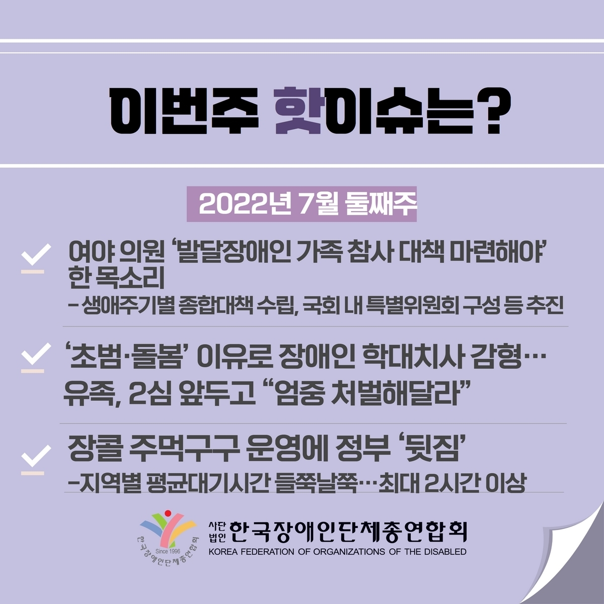 이번주 핫이슈? 1. 여야 의원 ’발달장애인 가족 참사 대책 마련해야‘ 한 목소리 –생애주기별 종합대책 수립, 국회 내 특별위원회 구성 등 추진 2. ’초범·돌봄‘ 이유로 장애인 학대치사 감형…유족, 2심 앞두고 “엄중 처벌해달라” 3. 장콜 주먹구구 운영에 정부 ’뒷집‘ -지역별 평균대기시간 들쭉날쭉…최대2시간 이상 @장총련
