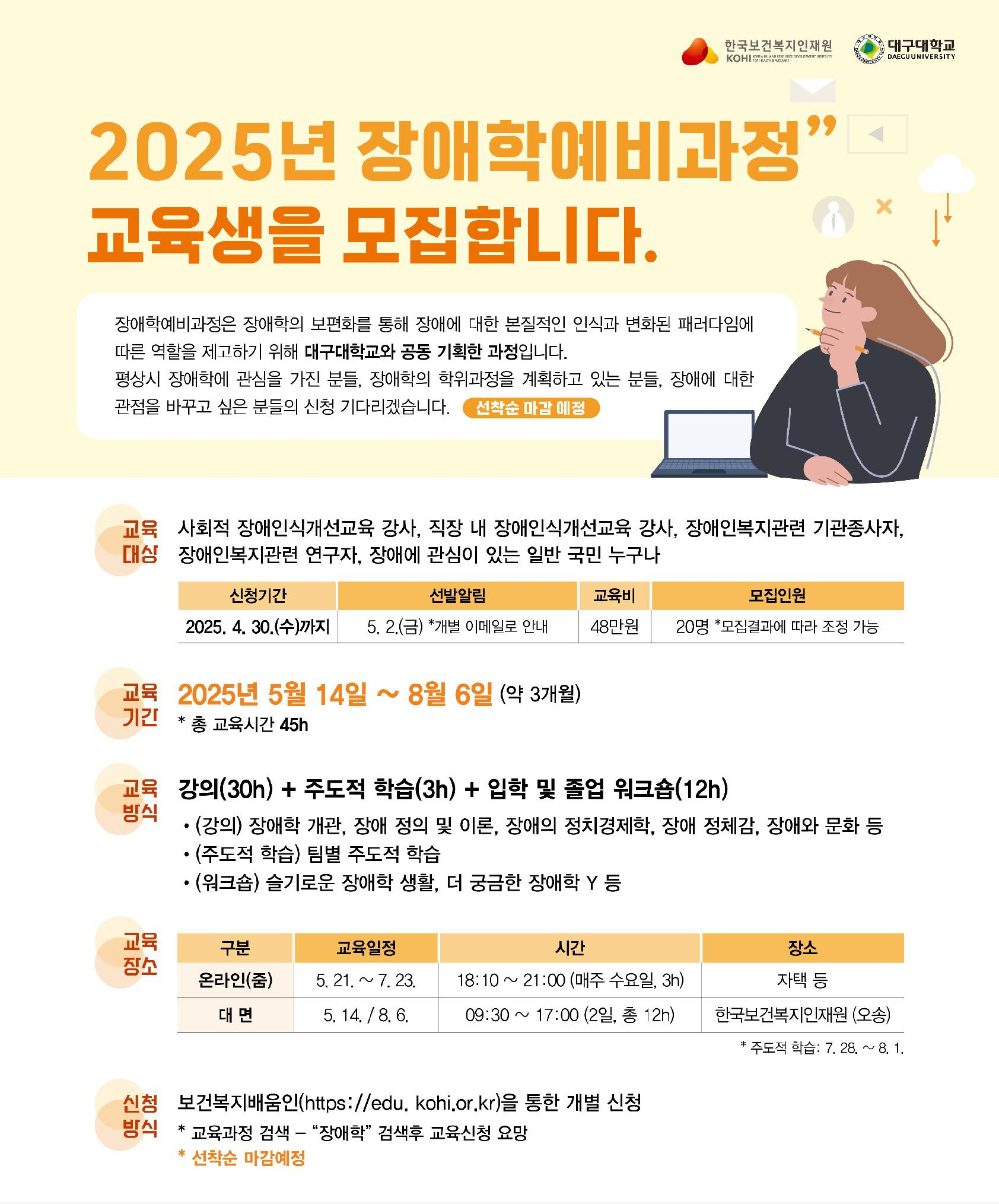  한국보건복지인재원 KOHILA KOREA HUMAN RESOURCE DEVELOPMENT ST 2025년 장애학예비과정" 교육생을 모집합니다. 장애학예비과정은 장애학의 보편화를 통해 장애에 대한 본질적인 인식과 변화된 패러다임에 따른 역할을 제고하기 위해 대구대학교와 공동 기획한 과정입니다. 평상시 장애학에 관심을 가진 분들, 장애학의 학위과정을 계획하고 있는 분들, 장애에 대한 관점을 바꾸고 싶은 분들의 신청 기다리겠습니다. 선착순 마감 예정 대구대학교 DAEGU UNIVERSITY 교육 사회적 장애인식개선교육 강사, 직장 내 장애인식개선교육 강사, 장애인복지관련 기관종사자, 대상 장애인복지관련 연구자, 장애에 관심이 있는 일반 국민 누구나 신청기간 선발알림 교육비 모집인원 2025. 4. 30.(수)까지 5. 2.(금) *개별 이메일로 안내 48만원 20명 *모집결과에 따라 조정 가능 교육 2025년 5월 14일 8월 6일 (약 3개월) 기간 * * 총 교육시간 45h 교육 강의(30) + 주도적 학습(3h) + 입학 및 졸업 워크숍(12h) 방식 •(강의) 장애학 개관, 장애 정의 및 이론, 장애의 정치경제학, 장애 정체감, 장애와 문화 등 • (주도적 학습) 팀별 주도적 학습 • (워크숍) 슬기로운 장애학 생활, 더 궁금한 장애학 Y 등 교육 구분 교육일정 시간 장소 장소 온라인(줌) 대면 5. 21.~ 7. 23. 18:10 ~ 21:00 (매주 수요일, 3h) 자택 등 5. 14. / 8. 6. 09:30 ~ 17:00 (2일, 총 12h) 한국보건복지인재원 (오송) 신청 보건복지배움인(https://edu. kohi.or.kr)을 통한 개별 신청 방식 *교육과정 검색 - “장애학" 검색후 교육신청 요망 * 선착순 마감예정 * '주도적 학습: 7. 28. ~ 8. 1.