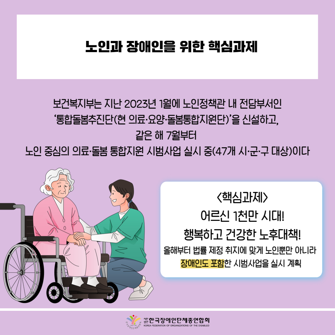  노인과 장애인을 위한 핵심과제 / 보건복지부는 지난 2023년 1월에 노인정책관 내 전담부서인 '통합돌봄추진단(현 의료·요양·돌봄통합지원단)'을 신설하고, 같은 해 7월부터 노인 중심의 의료·돌봄 통합지원 시범사업 실시 중(47개 시·군·구 대상)이다 / 그림첨부: 휠체어 어르신, 간호사 /<핵심과제> 어르신 1천만 시대! 행복하고 건강한 노후대책! 올해부터 법률 제정 취지에 맞게 노인뿐만 아니라 장애인도 포함한 시범사업을 실시 계획 / 한국장애인단체총연합회