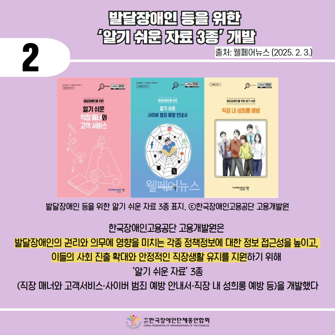  2 / 발달장애인 등을 위한  ‘알기 쉬운 자료 3종’ 개발 / 출처: 웰페어뉴스 (2025. 2. 3.) / 사진첨부: 발달장애인 등을 위한 알기 쉬운 3종 표지. ⓒ한국장애인고용공단 고용개발원 / 한국장애인고용공단 고용개발원은  발달장애인의 권리와 의무에 영향을 미치는 각종 정책정보에 대한 정보 접근성을 높이고,  이들의 사회 진출 확대와 안정적인 직장생활 유지를 지원하기 위해  ‘알기 쉬운 자료’ 3종 (직장 매너와 고객서비스·사이버 범죄 예방 안내서·직장 내 성희롱 예방 등)을 개발했다 / 한국장애인단체총연합회