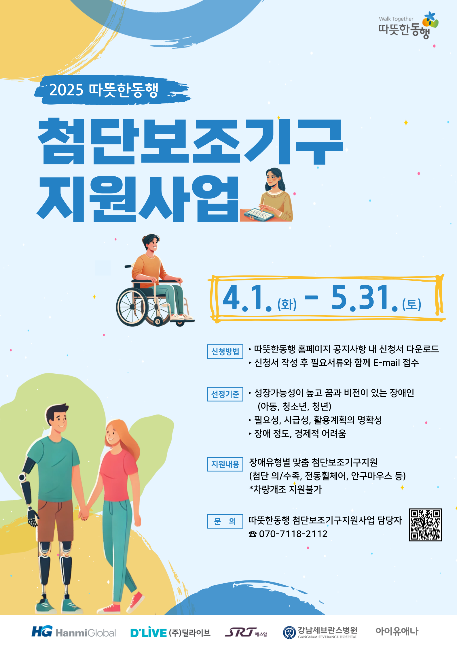  Walk Together 따뜻한동행 2025 따뜻한동행 첨단보조기구 지원사업 4.1. - 5.31.9) (화) (토) 신청방법 ► 따뜻한동행 홈페이지 공지사항 내 신청서 다운로드 신청서 작성 후 필요서류와 함께 E-mail 접수 선정기준 성장가능성이 높고 꿈과 비전이 있는 장애인 (아동, 청소년, 청년) ▶ 필요성, 시급성, 활용계획의 명확성 ◀ •장애 정도, 경제적 어려움 지원내용 장애유형별 맞춤 첨단보조기구지원 (첨단 의/수족, 전동휠체어, 안구마우스 등) *차량개조 지원불가 문의 따뜻한동행 첨단보조기구지원사업 담당자 > 070-7118-2112 HG HanmiGlobal D'LIVE (주)딜라이브 SRJ 에스알 ★강남세브란스병원 아이유애나 GANGNAM SEVERANCE HOSPITAL
