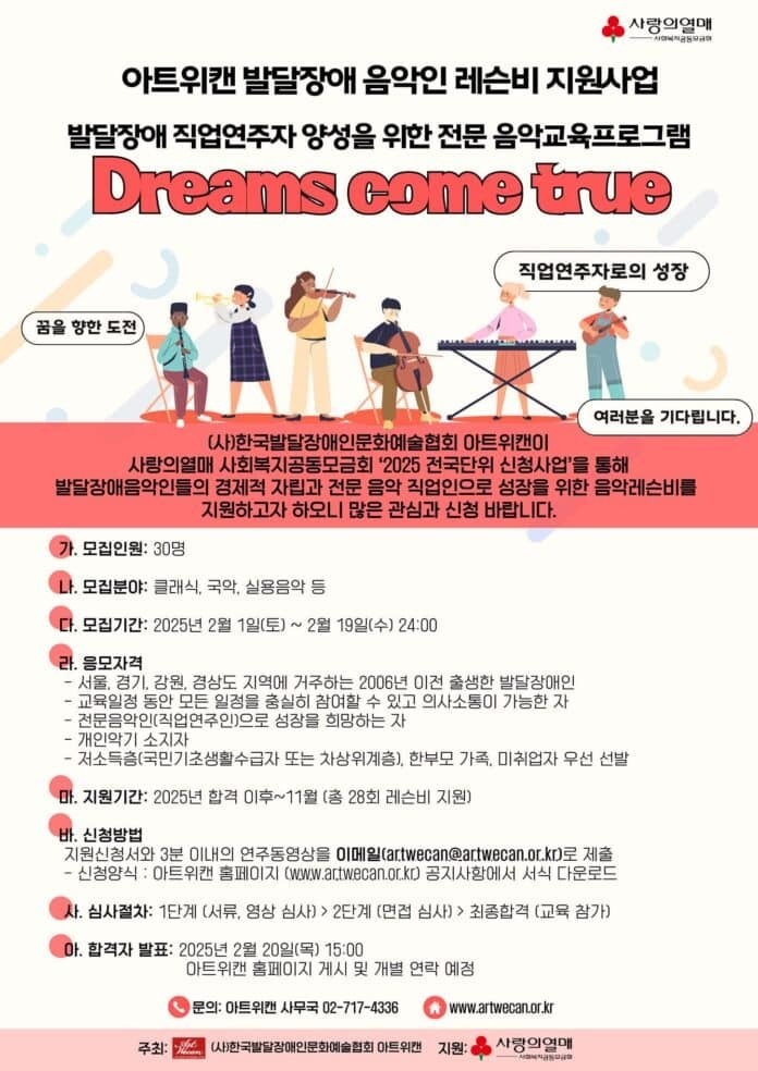  사랑의열매 아트캔 발달장애 음악인 레슨비 지원사업 발달장애 직업연주자 양성을 위한 전문 음악교육프로그램 Dreams come true 직업연주자로의 성장 꿈을 향한 도전 여러분을 기다립니다. (사)한국발달장애인문화예술협회 아트위캔이 사랑의열매 사회복지공동모금회 '2025 전국단위 신청사업'을 통해 발달장애음악인들의 경제적 자립과 전문 음악 직업인으로 성장을 위한 음악레슨비를 지원하고자 하오니 많은 관심과 신청 바랍니다. 모집인원: 30명 나. 모집분야: 클래식, 국악, 실용음악 등 다. 모집기간: 2025년 2월 1일(토) ~ 2월 19일(수) 24:00 라. 응모자격 서울, 경기, 강원, 경상도 지역에 거주하는 2006년 이전 출생한 발달장애인 -교육일정 동안 모든 일정을 충실히 참여할 수 있고 의사소통이 가능한 자 -전문음악인(직업연주인)으로 성장을 희망하는 자 -개인악기 소지자 ・저소득층(국민기초생활수급자 또는 차상위계층), 한부모 가족, 미취업자 우선 선발 “마. 지원기간: 2025년 합격 이후~11월 (총 28회 레슨비 지원) 바. 신청방법 지원신청서와 3분 이내의 연주동영상을 이메일(artwecan@artwecan.or.kr)로 제출 -신청양식: 아트위캔 홈페이지 (www.artwecan.or.kr) 공지사항에서 서식 다운로드 사. 심사절차: 1단계 (서류, 영상 심사)> 2단계 (면접 심사)> 최종합격 (교육 참가) 아. 합격자 발표: 2025년 2월 20일(목) 15:00 아트위캔 홈페이지 게시 및 개별 연락 예정 ●문의: 아트캔 사무국 02-717-4336 www.artwecan.or.kr 주최: (사)한국발달장애인문화예술협회 아트캔 지원: 사랑의열매