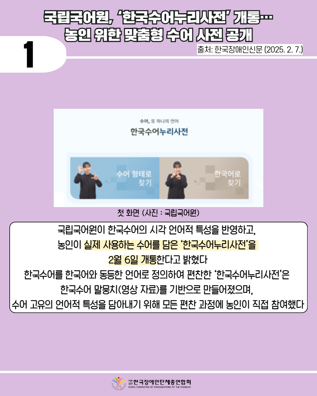 1 / 국립국어원, ‘한국수어누리사전’ 개통…농인 위한 맞춤형 수어 사전 공개 / 출처: 한국장애인신문 (2025. 2. 7.) / 사진 첨부: 국립국어원 첫화면 / 국립국어원이 한국수어의 시각 언어적 특성을 반영하고, 농인이 실제 사용하는 수어를 담은 '한국수어누리사전'을 2월 6일 개통한다고 밝혔다 한국수어를 한국어와 동등한 언어로 정의하여 편찬한 '한국수어누리사전'은 한국수어 말뭉치(영상 자료)를 기반으로 만들어졌으며, [수어 고유의 언어적 특성을 담아내기 위해 모든 편찬 과정에 농인이 직접 참여했다. / 법인 한국장애인단체총연합회 
