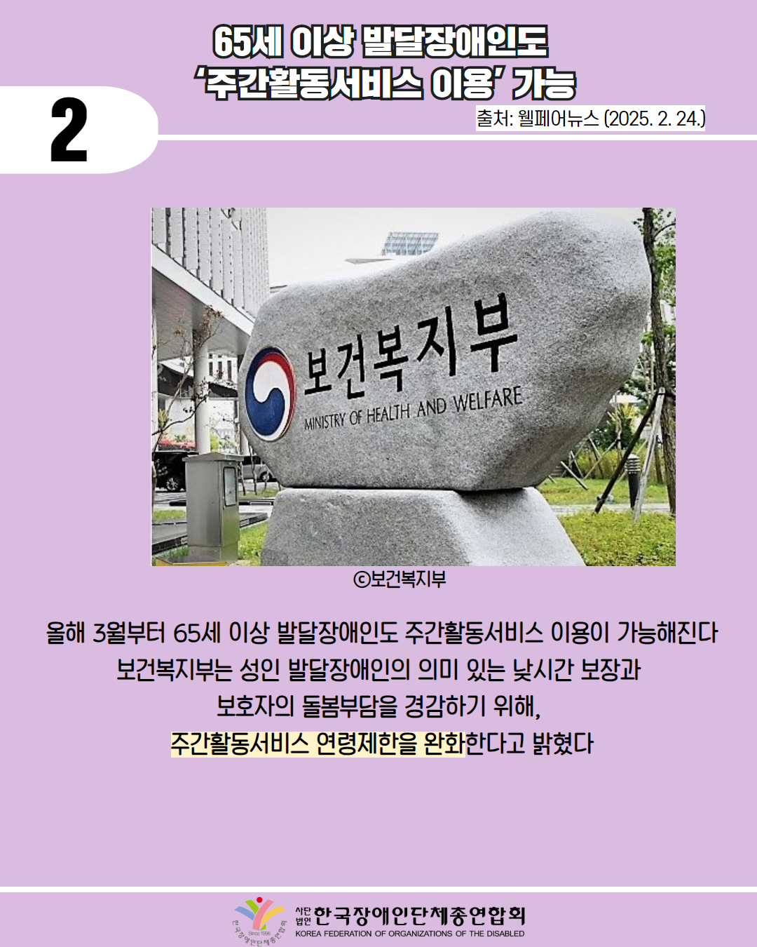 2 / 65세 이상 발달장애인도 "주간활동서비스 이용 가능 / 출처: 웰페어뉴스 (2025.2.24.) / 사진 첨부 : 보건복지부 MINISTRY OF HEALTH AND WELFARE 비석 (ⓒ보건복지부) / 올해 3월부터 65세 이상 발달장애인도 주간활동서비스 이용이 가능해진다 보건복지부는 성인 발달장애인의 의미 있는 낮시간 보장과 보호자의 돌봄부담을 경감하기 위해, 주간활동서비스 연령제한을 완화한다고 밝혔다 /한국장애인단체총연합회