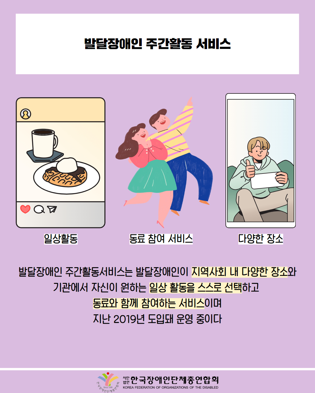 발달장애인 주간활동 서비스 / 그림 첨부: 인스타그램 일상활동 그림/ 그림 첨부:  동료 참여 서비스(남녀 함께 웃는 모습) / 그림 첨부:  다양한 장소(산에서 사진찍는 남성) / 발달장애인 주간활동서비스는 발달장애인이 지역사회 내 다양한 장소와 기관에서 자신이 원하는 일상 활동을 스스로 선택하고 동료와 함께 참여하는 서비스이며 지난 2019년 도입돼 운영 중이다 / 한국장애인단체총연합회