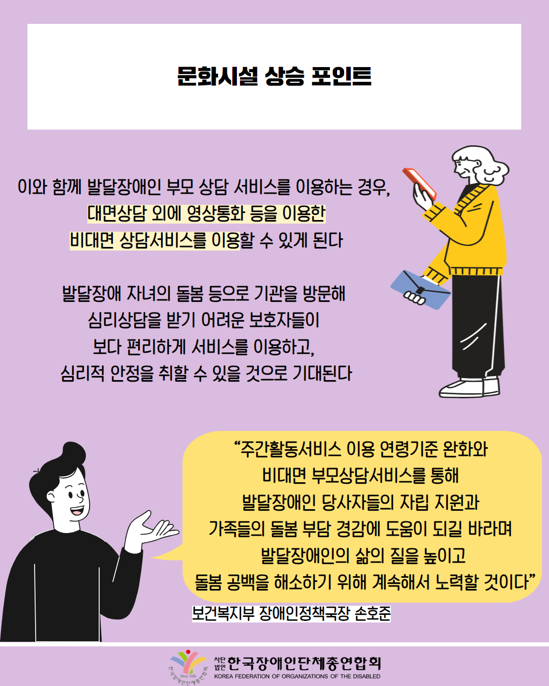  문화시설 상승 포인트 / 이와 함께 발달장애인 부모 상담 서비스를 이용하는 경우, 대면상담 외에 영상통화 등을 이용한 비대면 상담서비스를 이용할 수 있게 된다 / 발달장애 자녀의 돌봄 등으로 기관을 방문해 심리상담을 받기 어려운 보호자들이 보다 편리하게 서비스를 이용하고, 심리적 안정을 취할 수 있을 것으로 기대된다 / 그림첨부: 핸드폰 사용하는 백발 여성 모습 / "주간활동서비스 이용 연령기준 완화와 비대면 부모상담서비스를 통해 발달장애인 당사자들의 자립 지원과 가족들의 돌봄 부담 경감에 도움이 되길 바라며 발달장애인의 삶의 질을 높이고 돌봄 공백을 해소하기 위해 계속해서 노력할 것이다” / 보건복지부 장애인정책국장 손호준 / 국장애인단체총연합회 