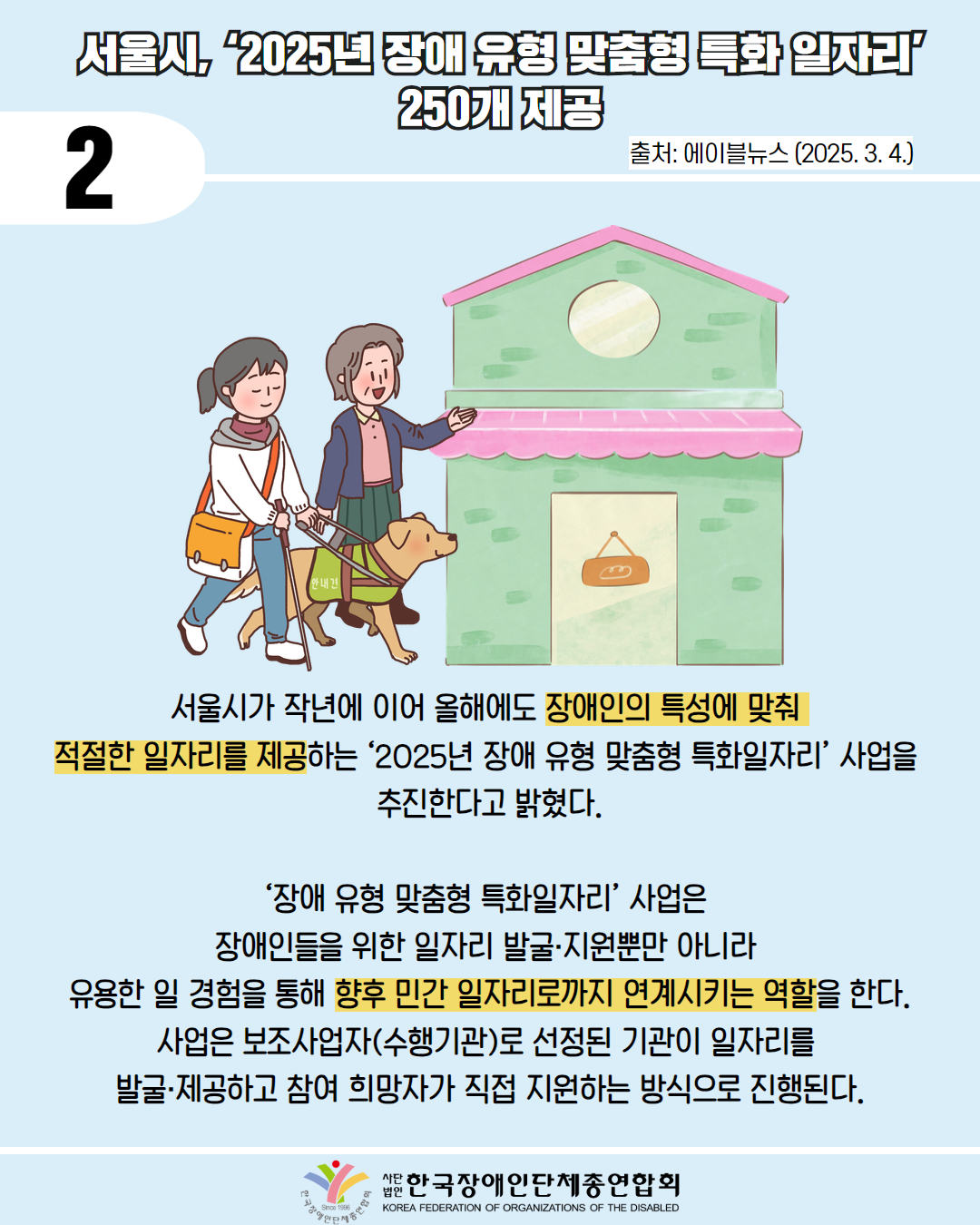 2 / 서울시, 2025년 장애 유형 맞춤형 특화 일자리' 250개 제공 / 출처: 에이블뉴스 (2025. 3. 4.) / 그림첨부: 안내견과 함께 건물을 찾는 시각장애인 여성을 중년 여성이 도와주는 모습 / 서울시가 작년에 이어 올해에도 장애인의 특성에 맞춰 적절한 일자리를 제공하는 '2025년 장애 유형 맞춤형 특화일자리' 사업을 추진한다고 밝혔다. / '장애 유형 맞춤형 특화일자리' 사업은 장애인들을 위한 일자리 발굴·지원뿐만 아니라 유용한 일 경험을 통해 향후 민간 일자리로까지 연계시키는 역할을 한다. 사업은 보조사업자(수행기관)로 선정된 기관이 일자리를 발굴·제공하고 참여 희망자가 직접 지원하는 방식으로 진행된다. / 한국장애인단체총연합회