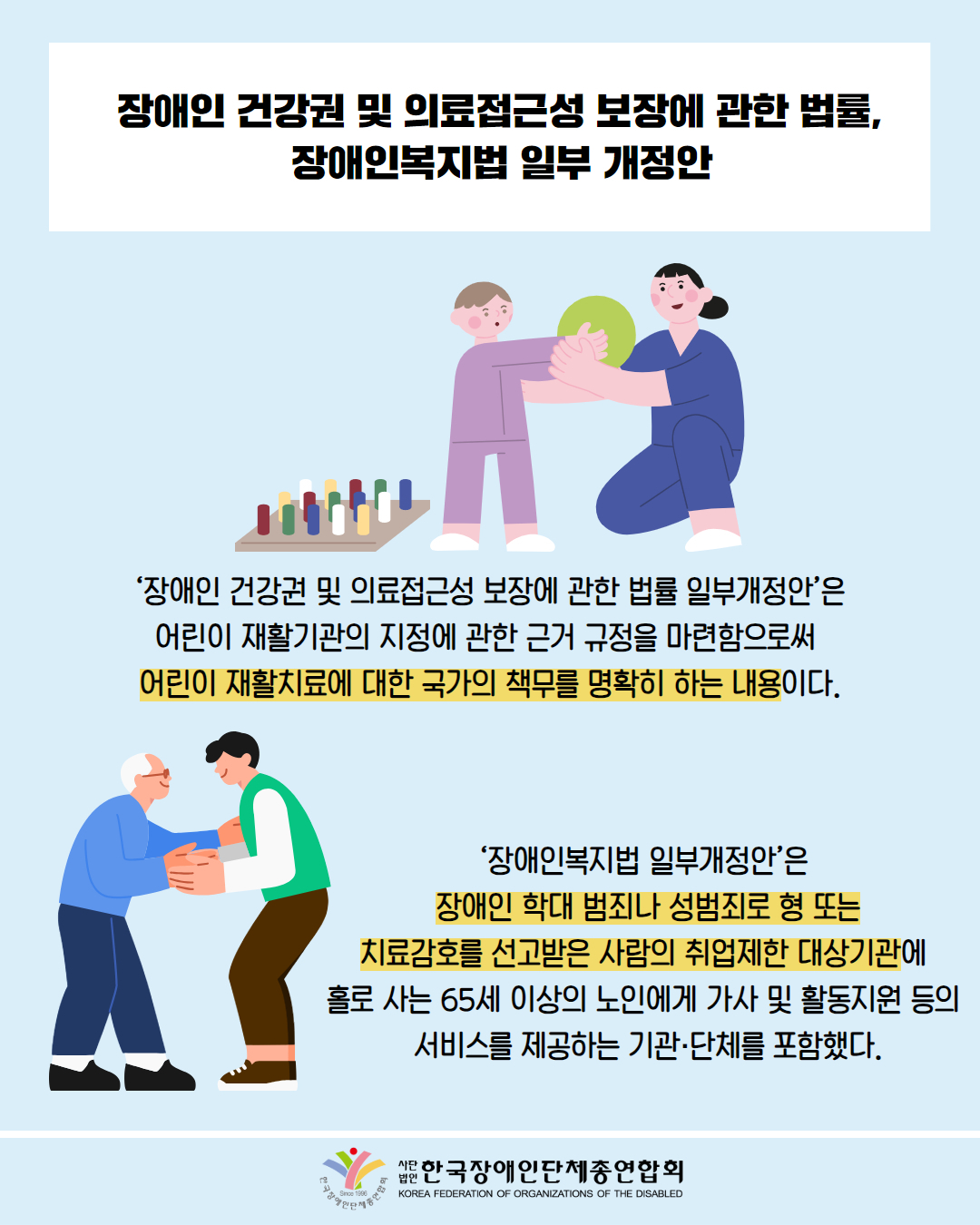 장애인 건강권 및 의료접근성 보장에 관한 법률, 장애인복지법 일부 개정안 / 사진첨부: 물리치료사와 재활하고 있는 어린이 / '장애인 건강권 및 의료접근성 보장에 관한 법률 일부개정안’은 어린이재활기관의 지정에 관한 근거 규정을 마련함으로써 어린이 재활치료에 대한 국가의 책무를 명확히 하는 내용이다. / 그림첨부: 어르신을 도와드리는 남성 / '장애인복지법 일부개정안'은 장애인 학대 범죄나 성범죄로 형 또는 치료감호를 선고받은 사람의 취업제한 대상기관에 홀로 사는 65세 이상의 노인에게 가사 및 활동지원 등의 서비스를 제공하는 기관·단체를 포함했다. / 한국장애인단체총연합회