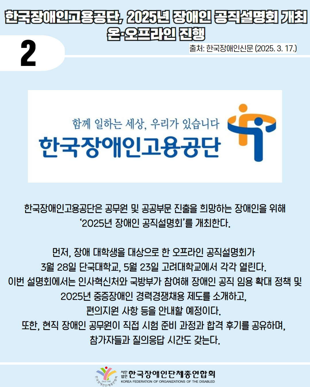 2 / 한국장애인고용공단, 2025년 장애인 공직설명회 개최 온오프라인 진행 / 출처: 한국장애인신문 (2025. 3. 17.) / 사진첨부: '함께 일하는 세상, 우리가 있습니다 한국장애인고용공단' 마크 / 한국장애인고용공단은 공무원 및 공공부문 진출을 희망하는 장애인을 위해 '2025년 장애인 공직설명회'를 개최한다. / 먼저, 장애 대학생을 대상으로 한 오프라인 공직설명회가 3월 28일 단국대학교, 5월 23일 고려대학교에서 각각 열린다. 이번 설명회에서는 인사혁신처와 국방부가 참여해 장애인 공직 임용 확대 정책 및 2025년 중증장애인 경력경쟁채용 제도를 소개하고, 편의지원사항등을 안내할 예정이다. / 또한, 현직 장애인 공무원이 직접 시험 준비 과정과 합격 후기를 공유하며, 참가자들과 질의응답 시간도 갖는다. / 한국장애인단체총연합회