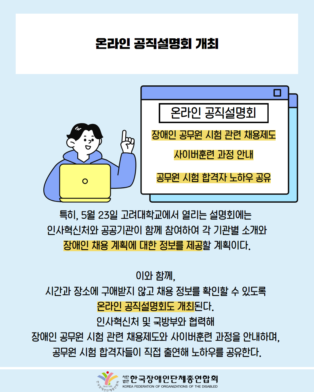  온라인 공직설명회 개최 / 그림첨부: 남성이 노트북 사용하며 '온라인 공직설명회, 장애인 공무원 시험 관련 채용제도, 사이버훈련 과정 안내 공무원 시험 합격자 노하우 공유' 창 표시된 모습 / 특히, 5월 23일 고려대학교에서 열리는 설명회에는 인사혁신처와 공공기관이 함께 참여하여 각 기관별 소개와 장애인 채용 계획에 대한 정보를 제공할 계획이다. / 이와 함께, 시간과 장소에 구애받지 않고 채용 정보를 확인할 수 있도록 온라인 공직설명회도 개최된다. 인사혁신처 및 국방부와 협력해 장애인 공무원 시험 관련 채용제도와 사이버훈련 과정을 안내하며, 공무원 시험 합격자들이 직접 출연해 노하우를 공유한다. / 한국장애인단체총연합회