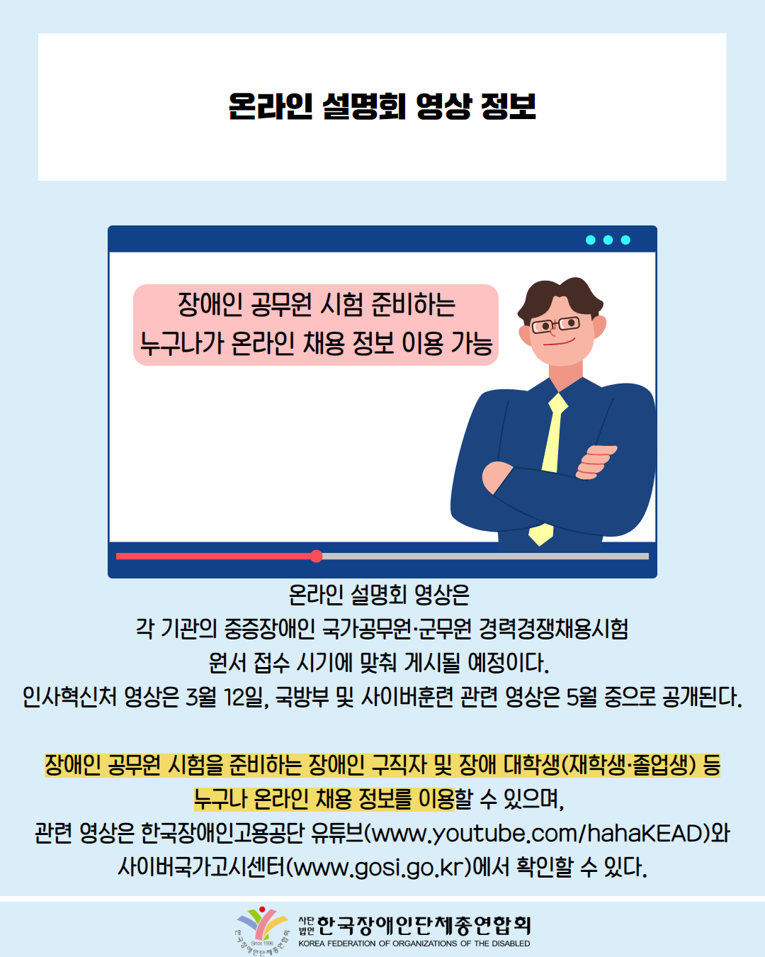  온라인설명회 영상 정보 / 그림첨부: 컴퓨터 모니터에 '장애인 공무원 시험 준비하는 누구나가 온라인 채용 정보 이용 가능'이라고 말하는 남성 / 온라인 설명회 영상은 각 기관의 중증장애인 국가공무원·군무원 경력경쟁채용시험 원서 접수 시기에 맞춰 게시될 예정이다. 인사혁신처 영상은 3월 12일, 국방부 및 사이버훈련 관련 영상은 5월 중으로 공개된다. / 장애인 공무원 시험을 준비하는 장애인 구직자 및 장애 대학생(재학생·졸업생) 등 누구나 온라인 채용 정보를 이용할 수 있으며, 관련 영상은 한국장애인고용공단 유튜브(www.youtube.com/hahaKEAD)와 사이버국가고시센터(www.gosi.go.kr)에서 확인할 수 있다. / 한국장애인단체총연합회