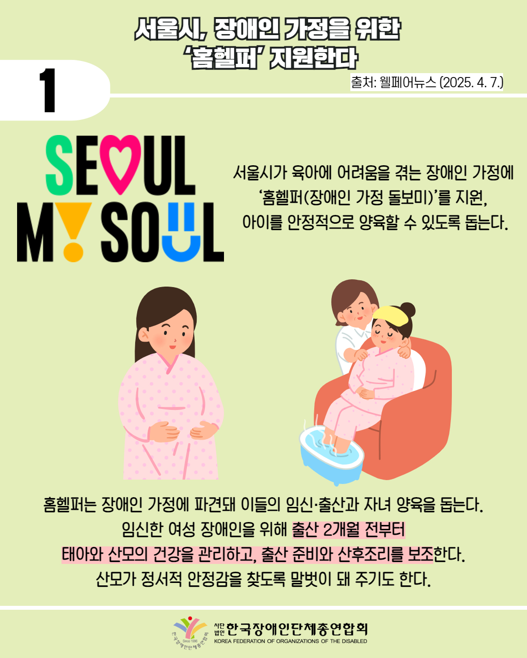  1 / 서울시, 장애인 가정을 위한 홈헬퍼' 지원한다 / 출처: 웰페어뉴스 (2025. 4. 7.) / 사진첨부 : 'SEOUL MY SOUL' 마크 / 서울시가 육아에 어려움을 겪는 장애인 가정에 '홈헬퍼(장애인 가정 돌보미)'를 지원, 아이를 안정적으로 양육할 수 있도록 돕는다. / 그림첨부: 임산부, 산후 조리 모습 / 홈헬퍼는 장애인 가정에 파견돼 이들의 임신·출산과 자녀 양육을 돕는다. 임신한 여성 장애인을 위해 출산 2개월 전부터 태아와 산모의 건강을 관리하고, 출산 준비와 산후조리를 보조한다. 산모가 정서적 안정감을 찾도록 말벗이 돼 주기도 한다. / 한국장애인단체총연합회