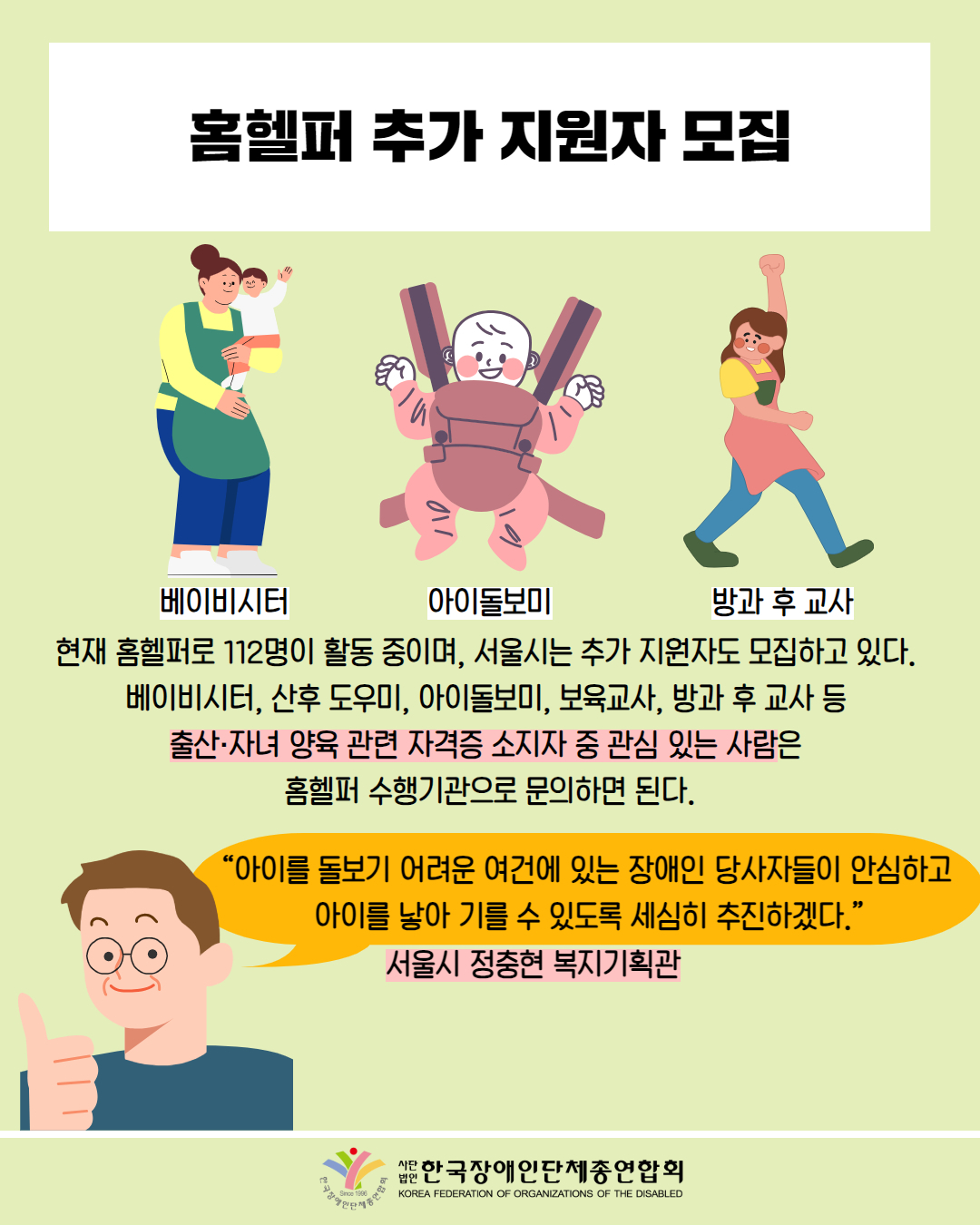 홈헬퍼 추가 지원자 모집 / 그림 첨부: 아이를 안고 있는 여성(베이비시터) / 그림첨부 : 아기띠에 있는 아기 모습(아이돌보미) / 그림첨부: 손을 들고 걷는 여성(방과후 교사) / 현재 홈헬퍼로 112명이 활동 중이며, 서울시는 추가 지원자도 모집하고 있다. 베이비시터, 산후 도우미, 아이돌보미, 보육교사, 방과 후 교사 등 출산·자녀 양육 관련 자격증 소지자 중 관심 있는 사람은 홈헬퍼 수행기관으로 문의하면 된다. / “아이를 돌보기 어려운 여건에 있는 장애인 당사자들이 안심하고 아이를 낳아 기를 수 있도록 세심히 추진하겠다." / 서울시 정충현 복지기획관 / 한국장애인단체총연합회