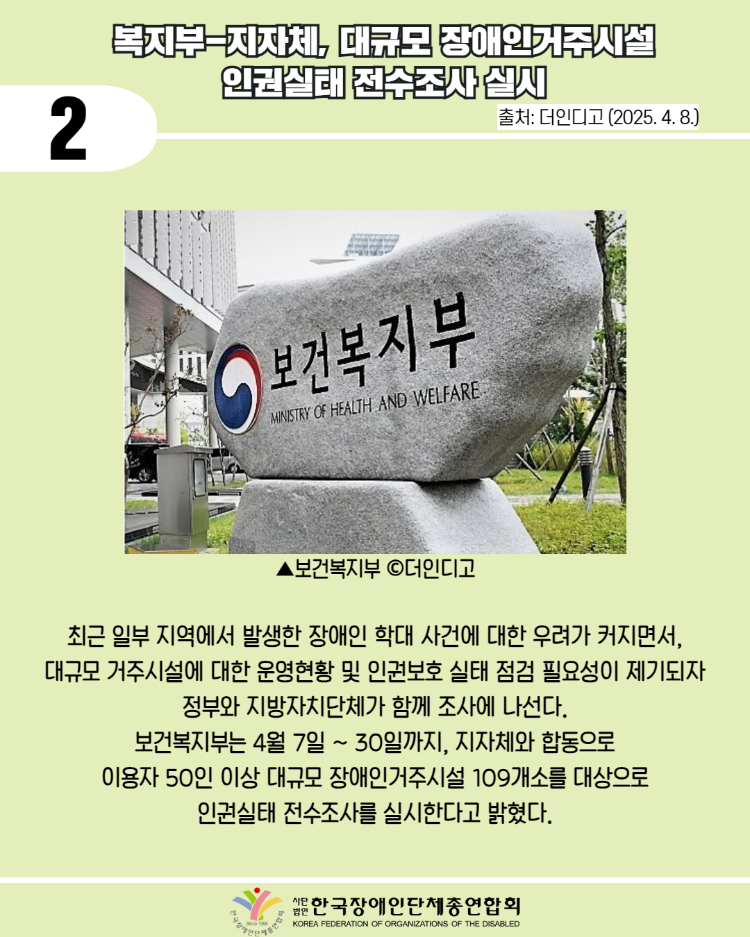  2 / 복지부-지자체, 대규모 장애인거주시설 인권실태 전수조사실시 / 출처: 더인디고 (2025. 4. 8.) / 사진 첨부: '보건복지부 MINISTRY OF HEALTH AND WELFARE' 비석 / ▲보건복지부 c더인디고  / 최근 일부 지역에서 발생한 장애인 학대 사건에 대한 우려가 커지면서, 대규모 거주시설에 대한 운영현황 및 인권보호 실태 점검 필요성이 제기되자 정부와 지방자치단체가 함께 조사에 나선다. 보건복지부는 4월 7일 ~ 30일까지, 지자체와 합동으로 이용자 50인 이상 대규모 장애인거주시설 109개소를 대상으로 인권실태 전수조사를 실시한다고 밝혔다. / 한국장애인단체총연합회