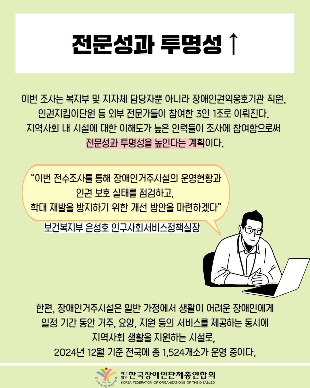 전문성과 투명성 ↑ / 이번 조사는 복지부 및 지자체 담당자뿐 아니라 장애인권익옹호기관 직원, 인권지킴이단원 등 외부 전문가들이 참여한 3인 1조로 이뤄진다. 지역사회 내 시설에 대한 이해도가 높은 인력들이 조사에 참여함으로써 전문성과 투명성을 높인다는 계획이다. / “이번 전수조사를 통해 장애인거주시설의 운영현황과 인권 보호 실태를 점검하고, 학대 재발을 방지하기 위한 개선 방안을 마련하겠다” / 보건복지부 은성호 인구사회서비스정책실장 / 한편, 장애인거주시설은 일반 가정에서 생활이 어려운 장애인에게 일정 기간 동안 거주, 요양, 지원 등의 서비스를 제공하는 동시에 지역사회 생활을 지원하는 시설로, 2024년 12월 기준 전국에 총 1,524개소가 운영 중이다. / 한국장애인단체총연합회