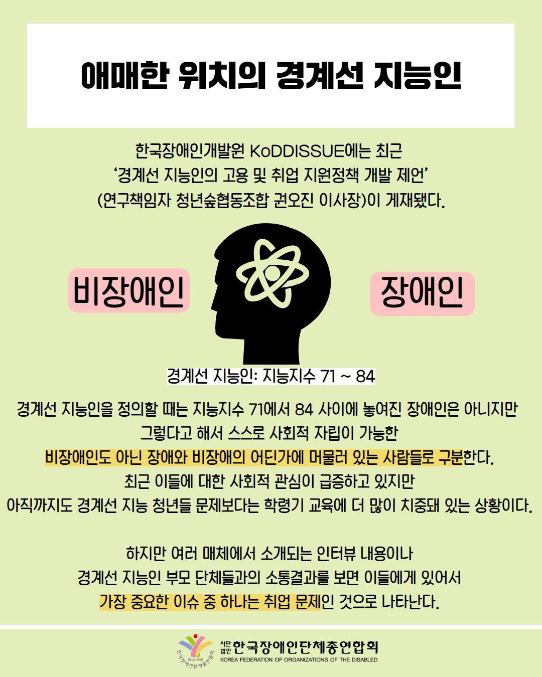  애매한 위치의 경계선 지능인 / 한국장애인개발원 KoDDISSUE에는 최근 '경계선 지능인의 고용 및 취업 지원정책 개발 제언’ (연구책임자 청년숲협동조합 권오진 이사장)이 게재됐다. / 지능인을 정의할 때는 지능지수 71에서 84 사이에 놓여진 장애인은 아니지만 그렇다고 해서 스스로 사회적 자립이 가능한 비장애인도 아닌 장애와 비장애의 어딘가에 머물러 있는 사람들로 구분한다. 최근 이들에 대한 사회적 관심이 급증하고 있지만 아직까지도 경계선 지능 청년들 문제보다는 학령기 교육에 더 많이 치중돼 있는 상황이다. / 하지만 여러 매체에서 소개되는 인터뷰 내용이나 경계선 지능인 부모 단체들과의 소통결과를 보면 이들에게 있어서 가장 중요한 이슈 중 하나는 취업 문제인 것으로 나타난다. / 한국장애인단체총연합회
