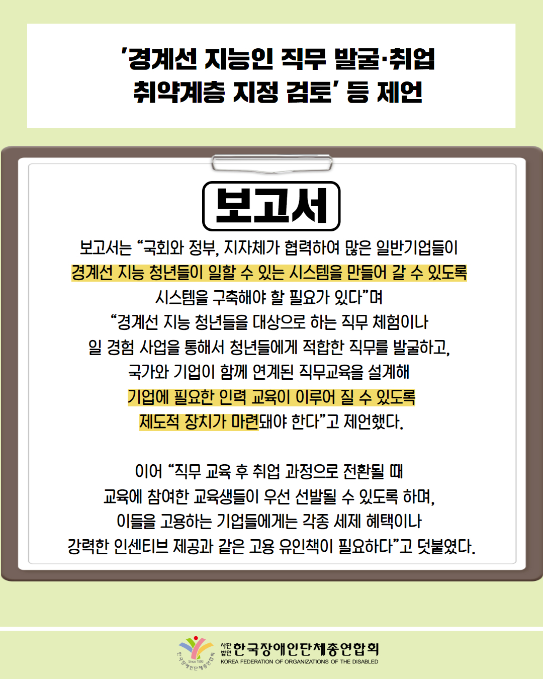  '경계선 지능인 직무 발굴·취업 취약계층 지정 검토’ ́ 등 제언 / 보고서 / 보고서는 “국회와 정부, 지자체가 협력하여 많은 일반기업들이 경계선지능 청년들이 일할 수 있는 시스템을 만들어 갈 수 있도록 시스템을 구축해야 할 필요가 있다”며 “경계선 지능 청년들을 대상으로 하는 직무체험이나 일 경험 사업을 통해서 청년들에게 적합한 직무를 발굴하고, 국가와 기업이 함께 연계된 직무교육을 설계해 기업에 필요한 인력 교육이 이루어 질 수 있도록 제도적 장치가 마련돼야 한다”고 제언했다. 이어 “직무 교육 후 취업 과정으로 전환될 때 교육에 참여한 교육생들이 우선 선발될 수 있도록 하며, 이들을 고용하는 기업들에게는 각종 세제 혜택이나 강력한 인센티브 제공과 같은 고용 유인책이 필요하다”고 덧붙였다. / 한국장애인단체총연합회