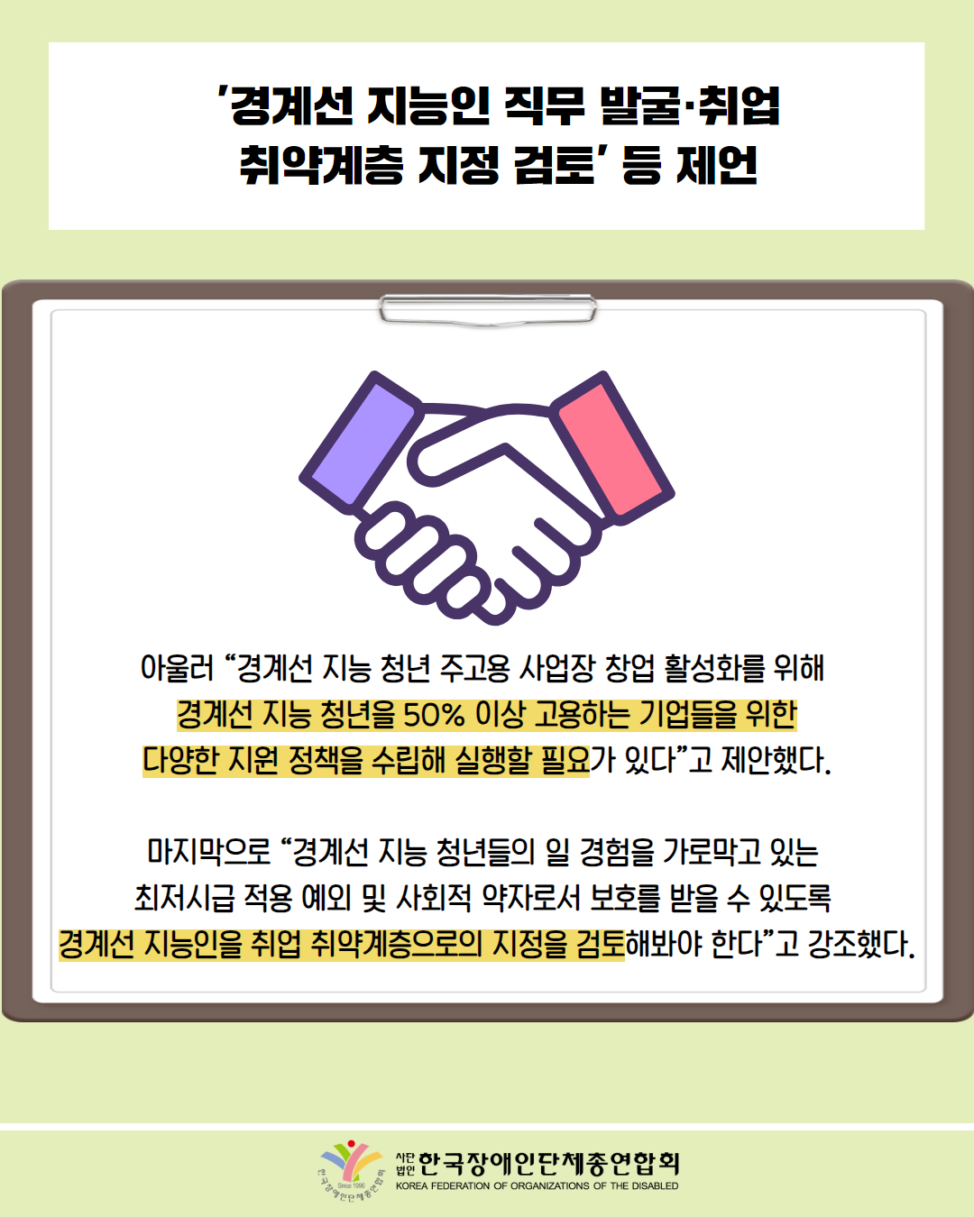  '경계선 지능인 직무 발굴·취업 취약계층 지정 검토’ ́ 등 제언 / 그림첨부: 악수하는 그림 / 아울러 “경계선지능 청년 주고용사업장 창업 활성화를 위해 경계선 지능 청년을 50% 이상 고용하는 기업들을 위한 다양한 지원 정책을 수립해 실행할 필요가 있다”고 제안했다. / 마지막으로 “경계선지능 청년들의 일 경험을 가로막고 있는 최저시급 적용 예외 및 사회적 약자로서 보호를 받을 수 있도록 경계선 지능인을 취업 취약계층으로의 지정을 검토해봐야 한다"고 강조했다. / 한국장애인단체총연합회