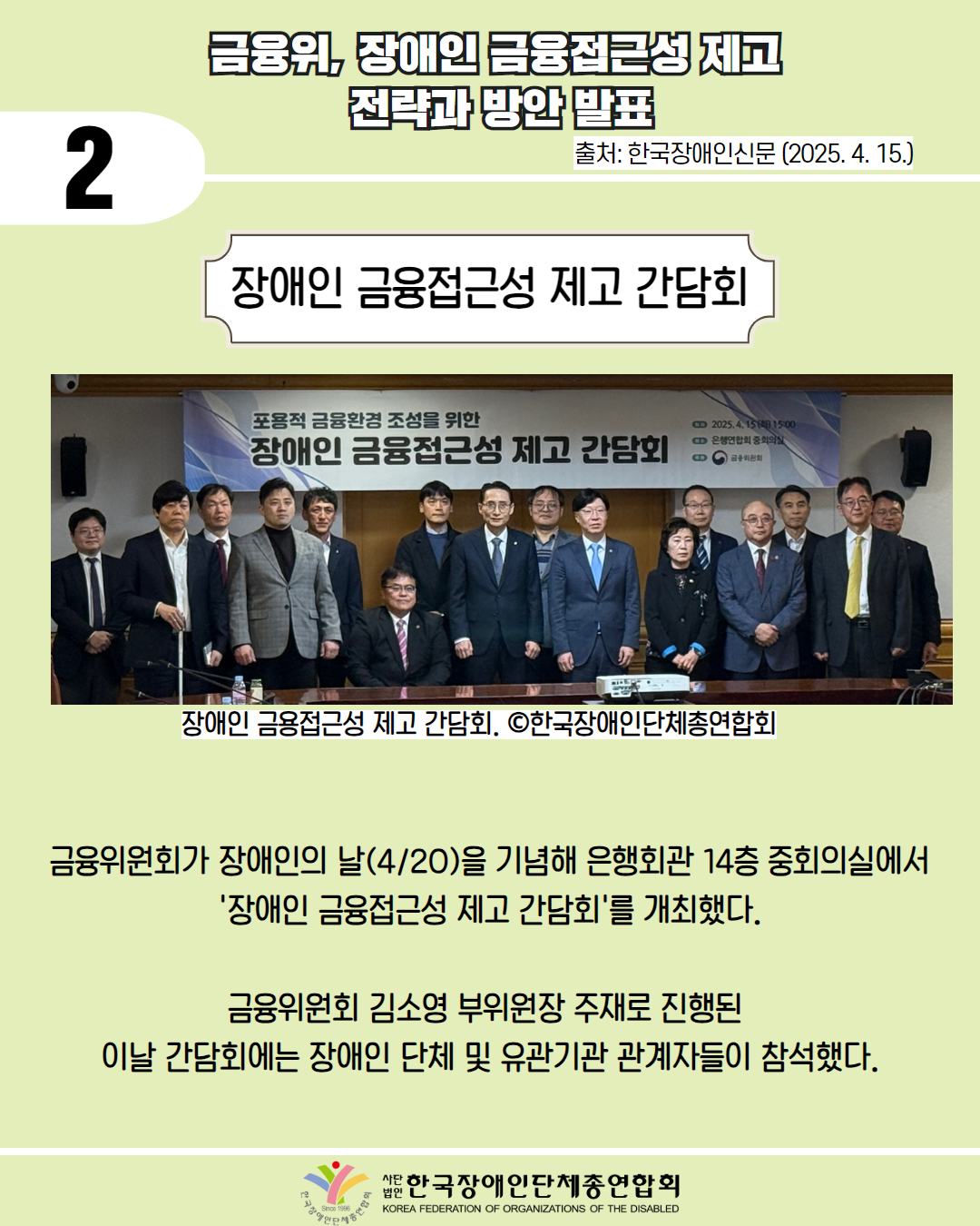  2 / 금융위, 장애인 금융접근성 제고 전략과 방안 발표 / 출처: 한국장애인신문 (2025. 4. 15.) / 사진첨부: 장애인 금융접근성 제고 간담회 단체 사진  / 장애인 금융 접근성 제고 간담회. ⓒ한국장애인단체총연합회 / 금융위원회가 장애인의 날(4/20)을 기념해 은행회관 14층 중회의실에서 '장애인 금융접근성 제고 간담회'를 개최했다. / 금융위원회 김소영 부위원장 주재로 진행된 이날 간담회에는 장애인 단체 및 유관기관 관계자들이 참석했다. / 한국장애인단체총연합회