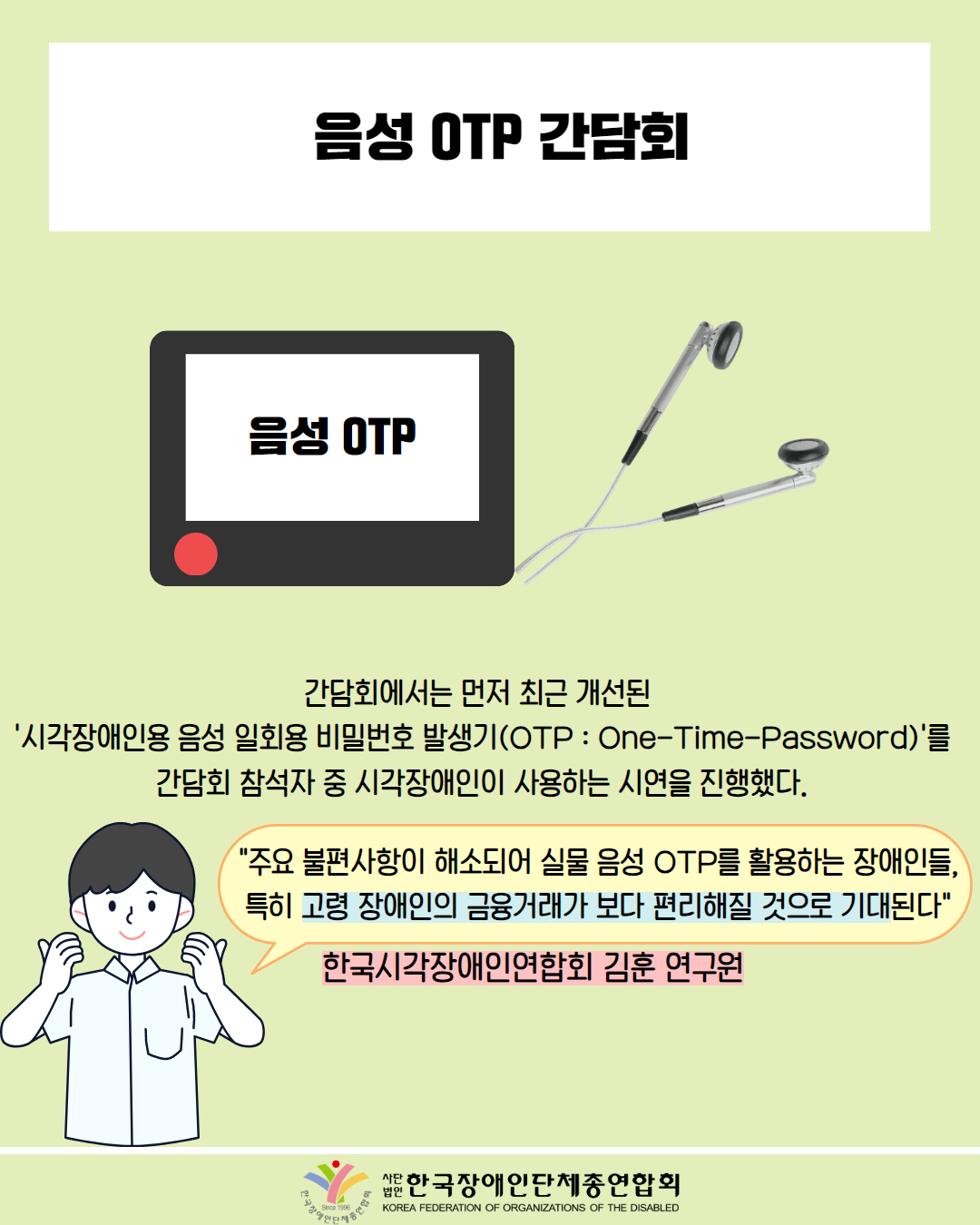  음성 OTP 간담회 / 그림첨부: 음성 OTP / 간담회에서는 먼저 최근 개선된 '시각장애인용 음성 일회용 비밀번호 발생기(OTP : One-Time-Password)'를 간담회 참석자 중 시각장애인이 사용하는 시연을 진행했다. / "주요 불편사항이 해소되어 실물 음성 OTP를 활용하는 장애인들, 특히 고령 장애인의 금융거래가 보다 편리해질 것으로 기대된다" / 한국시각장애인연합회 김훈 연구원 / 한국장애인단체총연합회