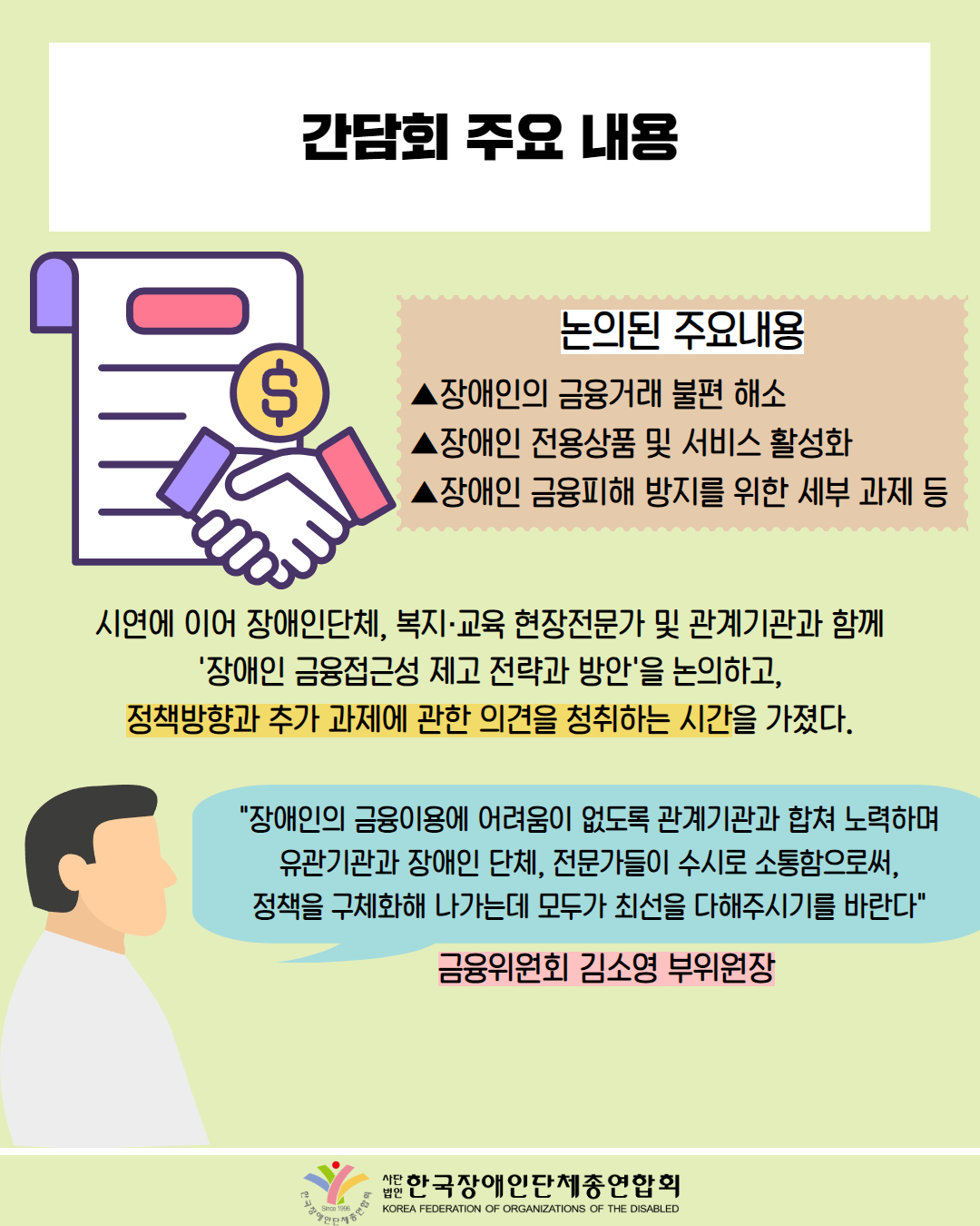  간담회 주요 내용 / 그림첨부, 계약서, 악수하는 장면 / 논의된 주요내용 / ▲장애인의 금융거래 불편 해소 ▲장애인 전용상품 및 서비스 활성화 ▲장애인 금융피해 방지를 위한 세부 과제 등 / 시연에 이어 장애인단체, 복지·교육 현장전문가 및 관계기관과 함께 '장애인 금융접근성 제고 전략과 방안'을 논의하고, 정책방향과 추가 과제에 관한 의견을 청취하는 시간을 가졌다. / "장애인의 금융이용에 어려움이 없도록 관계기관과 합쳐 노력하며 유관기관과 장애인 단체, 전문가들이 수시로 소통함으로써, 정책을 구체화해 나가는데 모두가 최선을 다해주시기를 바란다" / 금융위원회 김소영 부위원장 / 한국장애인단체총연합회