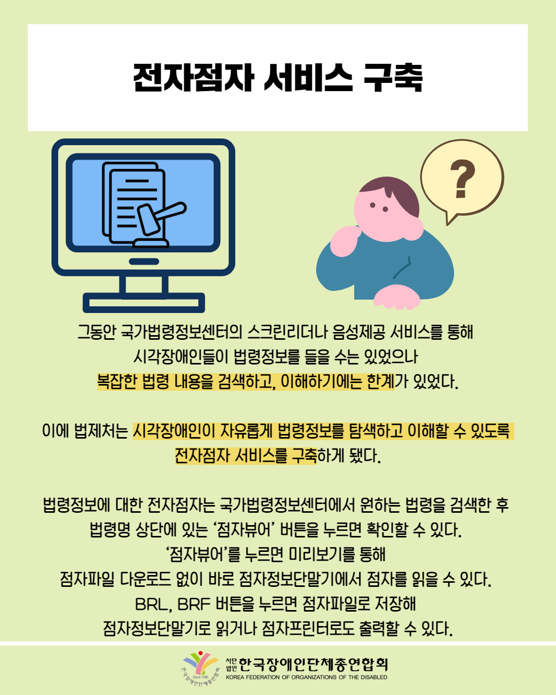  전자점자 서비스 구축 / 그림 첨부: 컴퓨터 의사봉 표출 화면 / 그림 첨부: 남성 '?' 말풍선  / 그동안 국가법령정보센터의 스크린리더나 음성제공 서비스를 통해 시각장애인들이 법령정보를 들을 수는 있었으나 복잡한 법령 내용을 검색하고, 이해하기에는 한계가 있었다. / 이에 법제처는 시각장애인이 자유롭게 법령정보를 탐색하고 이해할 수 있도록 전자점자 서비스를 구축하게 됐다. / 법령정보에 대한 전자점자는 국가법령정보센터에서 원하는 법령을 검색한 후 법령명 상단에 있는 '점자뷰어' 버튼을 누르면 확인할 수 있다. ‘점자뷰어’를 누르면 미리보기를 통해 점자파일 다운로드 없이 바로 점자정보단말기에서 점자를 읽을 수 있다. BRL, BRF 버튼을 누르면 점자파일로 저장해 점자정보단말기로 읽거나 점자프린터로도 출력할 수 있다. / 한국장애인단체총연합회