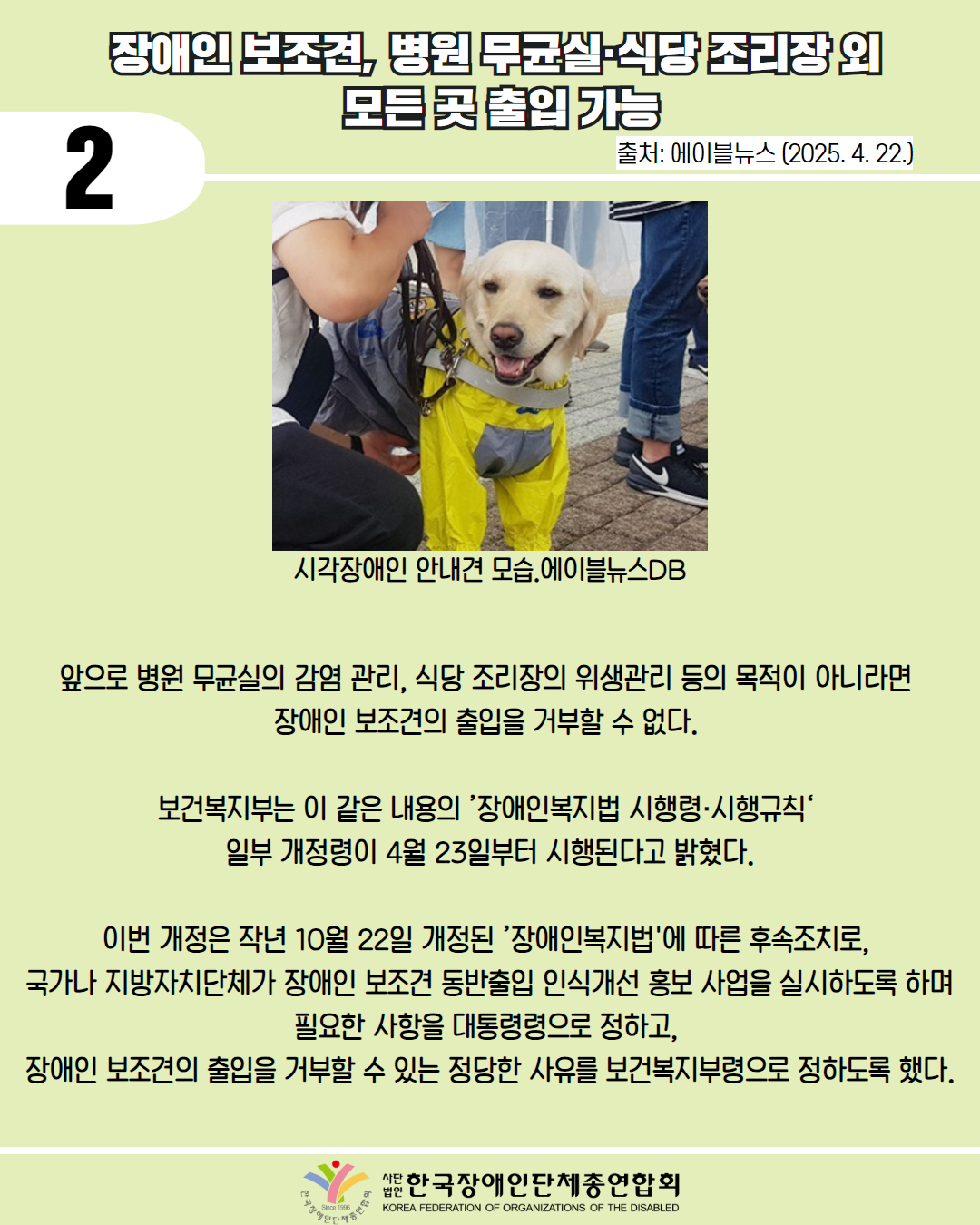  2 / 장애인 보조, 병원 무균실·식당 조리장의 모든곳 출입 가능 / 출처: 에이블뉴스 (2025. 4. 22.) / 사진 첨부: 시각장애인 안내견 모습.에이블뉴스DB / 앞으로 병원 무균실의 감염 관리, 식당 조리장의 위생관리 등의 목적이 아니라면 장애인 보조견의 출입을 거부할 수 없다. / 보건복지부는 이 같은 내용의 '장애인복지법 시행령·시행규칙‘ 일부 개정령이 4월 23일부터 시행된다고 밝혔다. / 이번 개정은 작년 10월 22일 개정된 ’장애인복지법'에 따른 후속조치로, 국가나 지방자치단체가 장애인 보조견 동반출입 인식개선 홍보 사업을 실시하도록 하며 필요한 사항을 대통령령으로 정하고, 장애인 보조견의 출입을 거부할 수 있는 정당한 사유를 보건복지부령으로 정하도록 했다. / 대한장애인단체총연합회