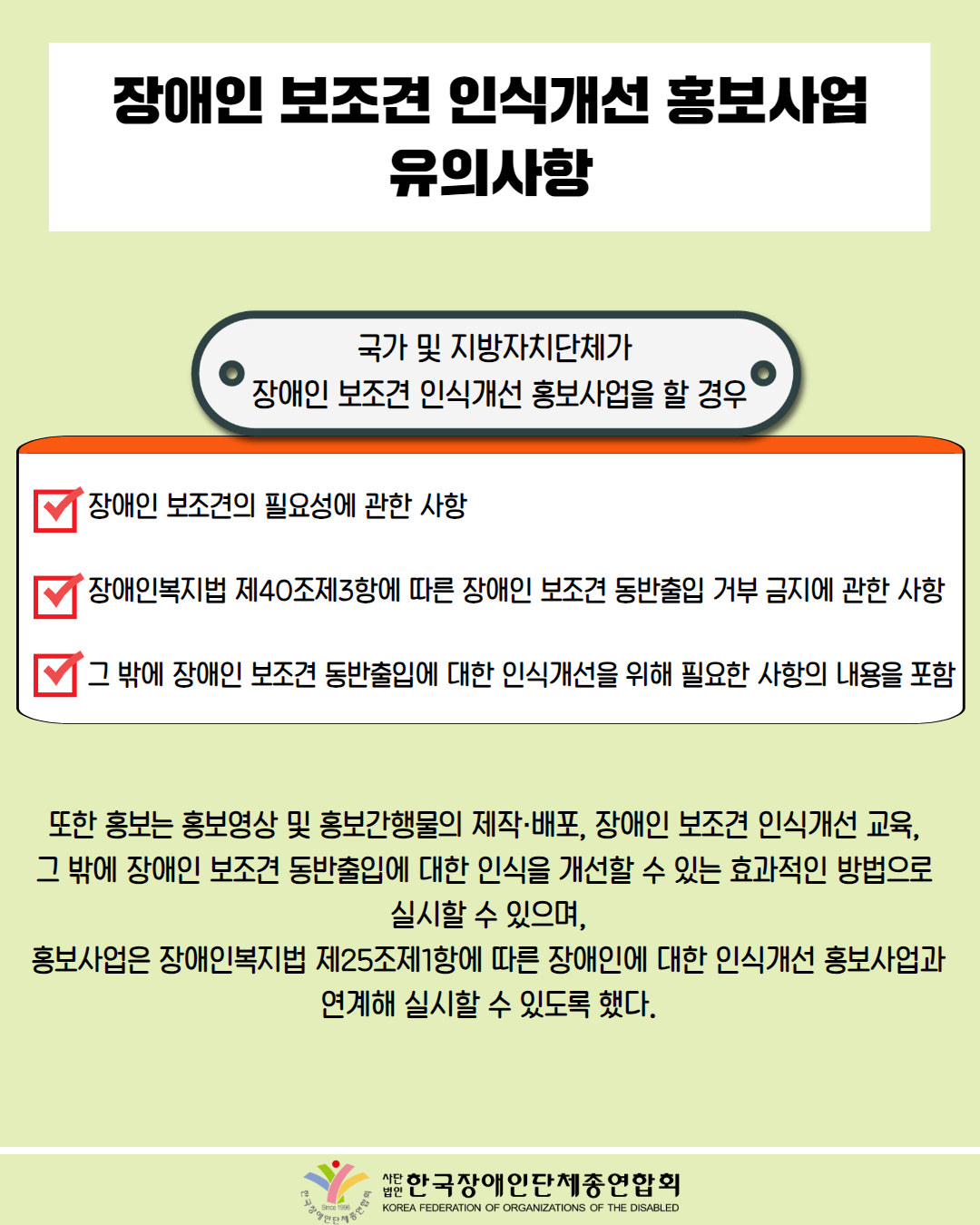  장애인 보조견 인식개선 홍보사업 유의사항 / 국가 및 지방자치단체가 '장애인 보조견 인식개선 홍보사업을 할 경우 / 장애인 보조견의 필요성에 관한 사항, 장애인복지법 제40조제3항에 따른 장애인 보조견 동반출입 거부 금지에 관한 사항, 그 밖에 장애인 보조견 동반출입에 대한 인식개선을 위해 필요한 사항의 내용을 포함 / 또한 홍보는 홍보영상 및 홍보간행물의 제작·배포, 장애인 보조견 인식개선 교육, 그 밖에 장애인 보조견 동반출입에 대한 인식을 개선할 수 있는 효과적인 방법으로 실시할 수 있으며, 홍보사업은 장애인복지법 제25조제1항에 따른 장애인에 대한 인식개선 홍보사업과 연계해 실시할 수 있도록 했다 / 한국장애인단체총연합회