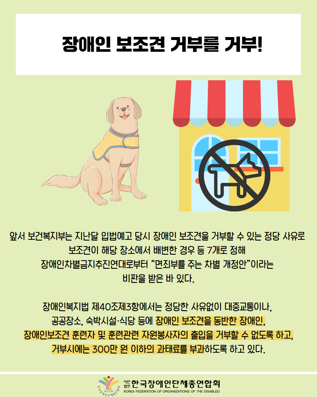 장애인 보조견 거부를 거부! / 그림 첨부: 안내견 / 그림첨부: 가게, 반려동물 금지 마크 / 앞서 보건복지부는 지난달 입법예고 당시 장애인 보조견을 거부할 수 있는 정당 사유로 보조견이 해당 장소에서 배변한 경우 등 7개로 정해 장애인차별금지추진연대로부터 “면죄부를 주는 차별 개정안”이라는 비판을 받은 바 있다. / 장애인복지법 제40조제3항에서는 정당한 사유없이 대중교통이나, 공공장소, 숙박시설·식당 등에 장애인 보조견을 동반한 장애인, 장애인보조견 훈련자 및 훈련관련 자원봉사자의 출입을 거부할 수 없도록 하고, 거부시에는 300만 원 이하의 과태료를 부과하도록 하고 있다. / 한국장애인단체총연합회