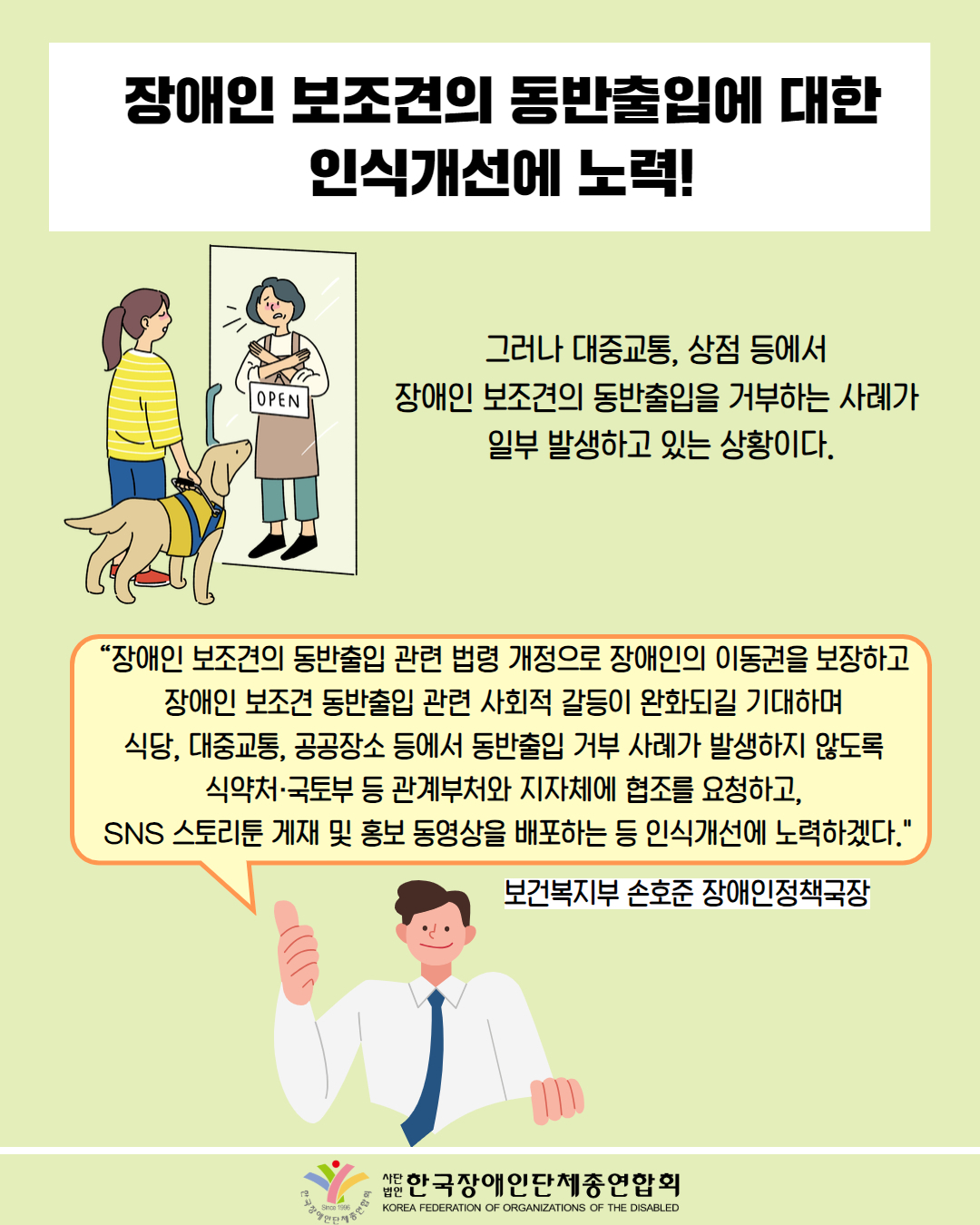  장애인 보조견의 동반출입에 대한 인식개선에 노력! / 그림 첨부: 안녀견을 데리고 온 시각장애인 여성을 못들어 오게하는 사장님 모습 / 그러나 대중교통, 상점 등에서 OPEN 장애인 보조견의 동반출입을 거부하는 사례가 일부 발생하고 있는 상황이다. / "장애인 보조견의 동반출입 관련 법령 개정으로 장애인의 이동권을 보장하고 장애인 보조견 동반출입 관련 사회적 갈등이 완화되길 기대하며 식당, 대중교통, 공공장소 등에서 동반출입 거부 사례가 발생하지 않도록 식약처·국토부 등 관계부처와 지자체에 협조를 요청하고, SNS 스토리툰 게재 및 홍보 동영상을 배포하는 등 인식개선에 노력하겠다." /  보건복지부 손호준 장애인정책국장 / 한국장애인단체총연합회