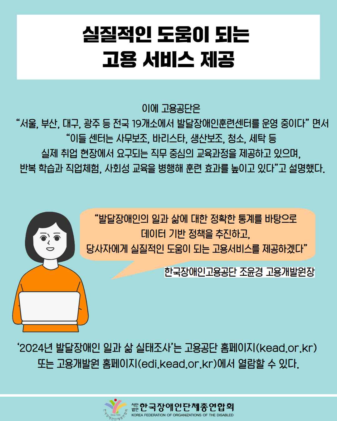  실질적인 도움이 되는 고용서비스 제공 / 이에 고용공단은 “서울, 부산, 대구, 광주 등 전국 19개소에서 발달장애인훈련센터를 운영 중이다”면서 “이들 센터는 사무보조, 바리스타, 생산보조, 청소, 세탁 등 실제 취업 현장에서 요구되는 직무 중심의 교육과정을 제공하고 있으며, 반복 학습과 직업체험, 사회성 교육을 병행해 훈련 효과를 높이고 있다”고 설명했다. / "발달장애인의 일과 삶에 대한 정확한 통계를 바탕으로 데이터 기반 정책을 추진하고, 당사자에게 실질적인 도움이 되는 고용서비스를 제공하겠다” / 한국장애인고용공단 조윤경 고용개발원장 / 2024년 발달장애인 일과 삶 실태조사'는 고용공단 홈페이지(kead.or.kr) 또는 고용개발원 홈페이지(edi.kead.or.kr)에서 열람할 수 있다. / 한국장애인단체총연합회