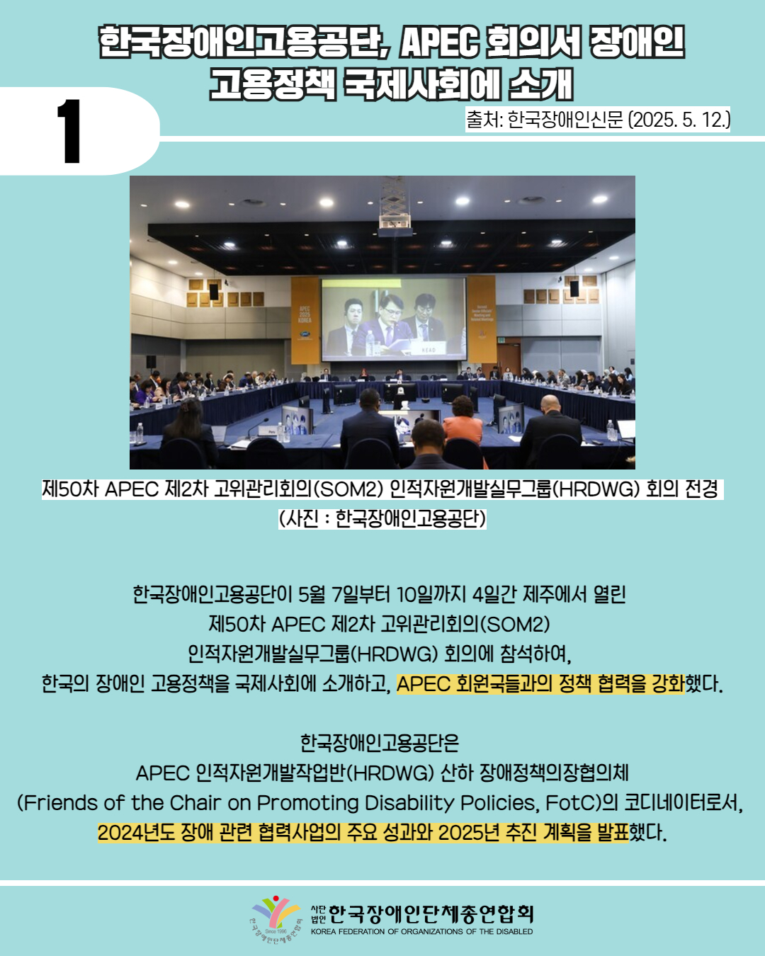 1 / 한국장애인고용공단, APEC 회의서 장애인 고용정책 국제사회에 소개 / 출처: 한국장애인신문 (2025. 5. 12.) / 사진첨부 : 제50차 APEC 제2차 고위관리회의(SOM2) 인적자원개발실무그룹(HRDWG) 회의 전경 (사진: 한국장애인고용공단) / 한국장애인고용공단이 5월 7일부터 10일까지 4일간 제주에서 열린 제50차 APEC 제2차 고위관리회의(SOM2) 인적자원개발실무그룹(HRDWG) 회의에 참석하여, 한국의 장애인 고용정책을 국제사회에 소개하고, APEC 회원국들과의 정책 협력을 강화했다. / 한국장애인고용공단은 APEC 인적자원개발작업반(HRDWG) 산하 장애정책의장협의체 (Friends of the Chair on Promoting Disability Policies, FotC)의 코디네이터로서, 2024년도 장애 관련 협력사업의 주요 성과와 2025년 추진 계획을 발표했다. / 한국장애인단체총연합회