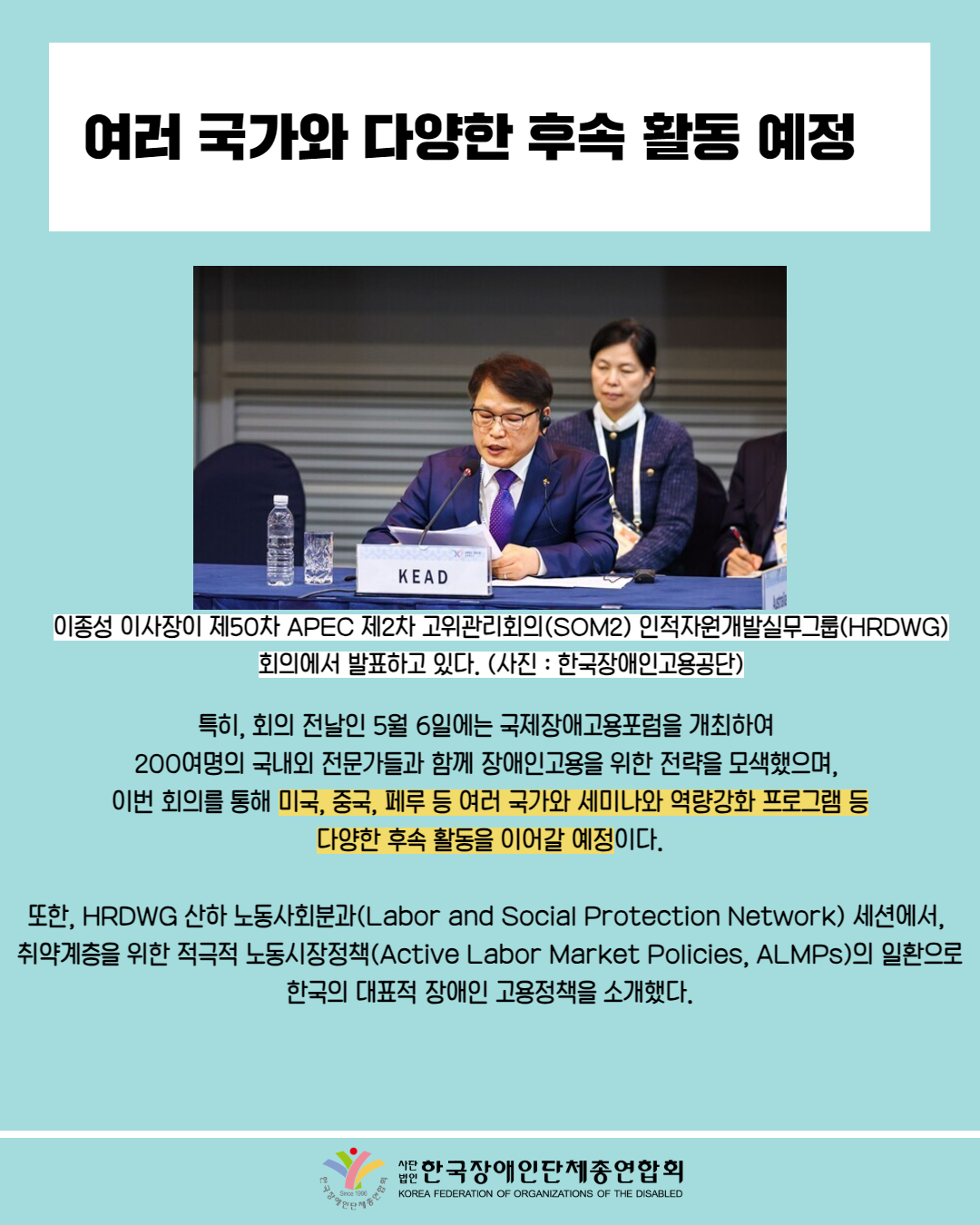  여러 국가와 다양한 후속 활동 예정 / 사진첨부: 이종성 이사장이 제50차 APEC 제2차 고위관리회의(SOM2) 인적자원개발실무그룹(HRDWG) 회의에서 발표 사진 (사진: 한국장애인고용공단) / 특히, 회의 전날인 5월 6일에는 국제장애고용포럼을 개최하여 200여명의 국내외 전문가들과 함께 장애인고용을 위한 전략을 모색했으며, 이번 회의를 통해 미국, 중국, 페루 등 여러 국가와 세미나와 역량강화 프로그램 등 다양한 후속 활동을 이어갈 예정이다. / 또한, HRDWG 산하 노동사회분과 (Labor and Social Protection Network) 세션에서, 취약계층을 위한 적극적 노동시장정책(Active Labor Market Policies, ALMPs)의 일환으로 한국의 대표적 장애인 고용정책을 소개했다. / 한국장애인단체총연합회