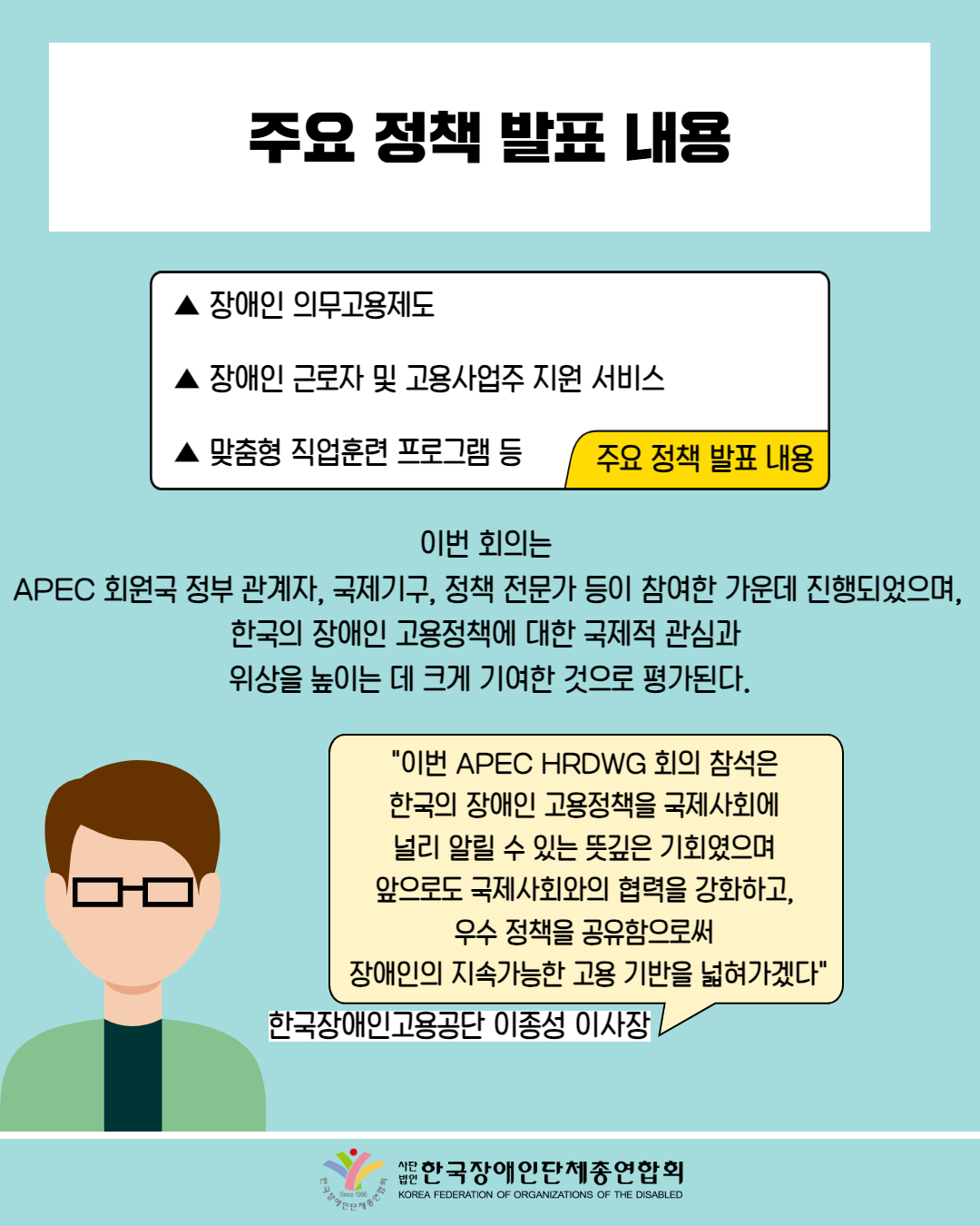  주요 정책 발표 내용 / 주요정책 발표 내용 ▲ 장애인 의무고용제도 ▲ 장애인 근로자 및 고용사업주 지원 서비스 ▲ 맞춤형 직업훈련 프로그램 등 / "이번 회의는 APEC 회원국 정부 관계자, 국제기구, 정책 전문가 등이 참여한 가운데 진행되었으며, 한국의 장애인 고용정책에 대한 국제적 관심과 위상을 높이는 데 크게 기여한 것으로 평가된다. "이번 APEC HRDWG 회의 참석은 한국의 장애인 고용정책을 국제사회에 널리 알릴 수 있는 뜻깊은 기회였으며 앞으로도 국제사회와의 협력을 강화하고, 우수정책을 공유함으로써 장애인의 지속가능한 고용 기반을 넓혀가겠다" / 한국장애인고용공단 이종성 이사장 / 한국장애인단체총연합회