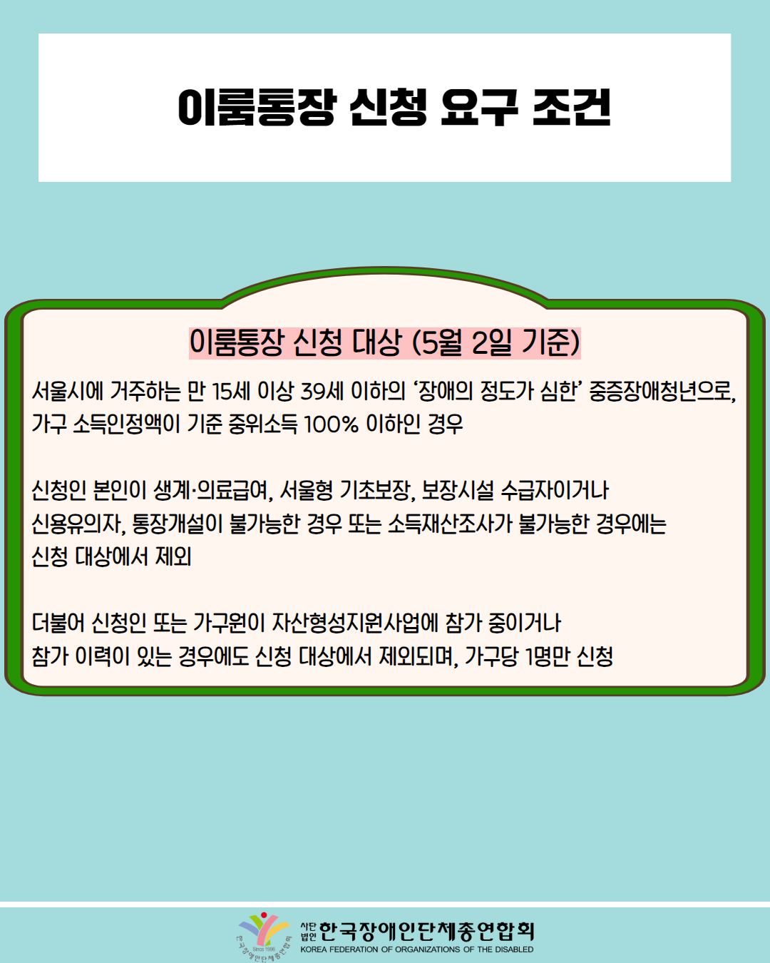  이룸통장 신청 요구 조건 / 이룸통장 신청 대상 (5월 2일 기준) / 서울시에 거주하는 만 15세 이상 39세 이하의 '장애의 정도가 심한 중증장애청년으로, 가구 소득인정액이 기준 중위소득 100% 이하인 경우 / 신청인 본인이 생계·의료급여, 서울형 기초보장, 보장시설 수급자이거나 신용유의자, 통장개설이 불가능한 경우 또는 소득재산조사가 불가능한 경우에는 신청 대상에서 제외 / 더불어 신청인 또는 가구원이 자산형성지원사업에 참가 중이거나 참가 이력이 있는 경우에도 신청 대상에서 제외되며, 가구당 1명만 신청 / 한국장애인단체총연합회