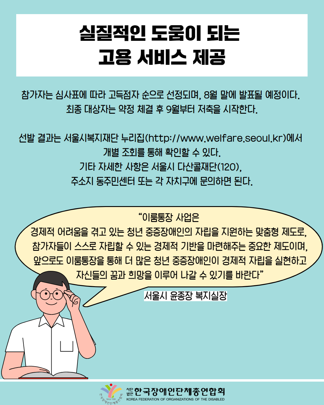  실질적인 도움이 되는 고용서비스 제공 / 참가자는 심사표에 따라 고득점자 순으로 선정되며, 8월 말에 발표될 예정이다. 최종 대상자는 약정 체결 후 9월부터 저축을 시작한다. / 선발 결과는 서울시복지재단 누리집(http://www.welfare.seoul.kr)에서 개별 조회를 통해 확인할 수 있다. 기타 자세한 사항은 서울시 다산콜재단(120), 주소지 동주민센터 또는 각 자치구에 문의하면 된다. / “이룸통장 사업은 경제적 어려움을 겪고 있는 청년 중증장애인의 자립을 지원하는 맞춤형 제도로, 참가자들이 스스로 자립할 수 있는 경제적 기반을 마련해주는 중요한 제도이며, 앞으로도 이룸통장을 통해 더 많은 청년 중증장애인이 경제적 자립을 실현하고 자신들의 꿈과 희망을 이루어 나갈 수 있기를 바란다” / 서울시 윤종장 복지실장 양인단체  / 한국장애인단체총연합회