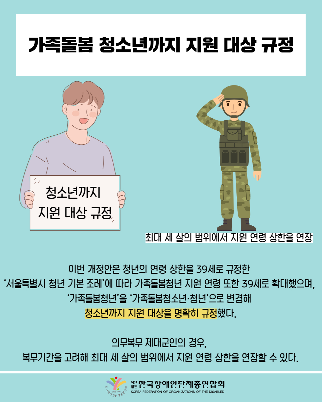  가족돌봄 청소년까지 지원 대상 규정 / 그림 첨부: '청소년까지 지원 대상 규정' 펫말 들고 있는 남성 /  그림 첨부 : 군인(최대 세 살의 범위에서 지원 연령 상한을 연장) / 이번 개정안은 청년의 연령 상한을 39세로 규정한 '서울특별시 청년 기본 조례'에 따라 가족돌봄청년 지원 연령 또한 39세로 확대했으며, '가족돌봄청년'을 '가족돌봄청소년·청년'으로 변경해 청소년까지 지원 대상을 명확히 규정했다. / 의무복무 제대군인의 경우, 복무기간을 고려해 최대 세 살의 범위에서 지원 연령 상한을 연장할 수 있다. / 한국장애인단체총연합회