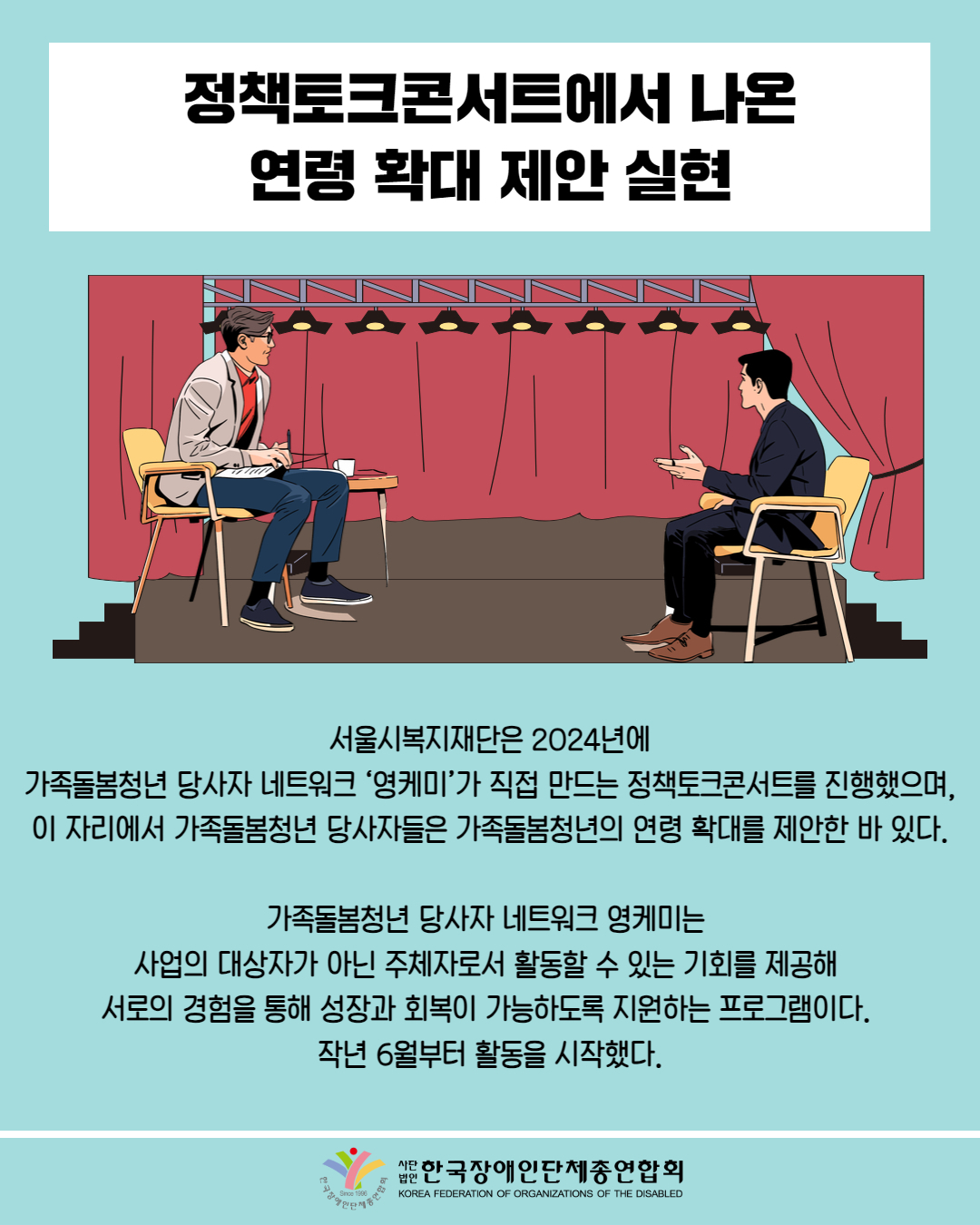  정책토크콘서트에서 나온 연령 확대 제안 실현 / 그림첨부 :토크콘서트에서 남성 두명이 대화하는 그림/ 서울시복지재단은 2024년에 가족돌봄청년 당사자 네트워크 ‘영케미'가 직접 만드는 정책토크콘서트를 진행했으며, 이 자리에서 가족돌봄청년 당사자들은 가족돌봄청년의 연령 확대를 제안한 바 있다. / 가족돌봄청년 당사자 네트워크 영케미는 사업의 대상자가 아닌 주체자로서 활동할 수 있는 기회를 제공해 서로의 경험을 통해 성장과 회복이 가능하도록 지원하는 프로그램이다. 작년 6월부터 활동을 시작했다. / 한국장애인단체총연합회