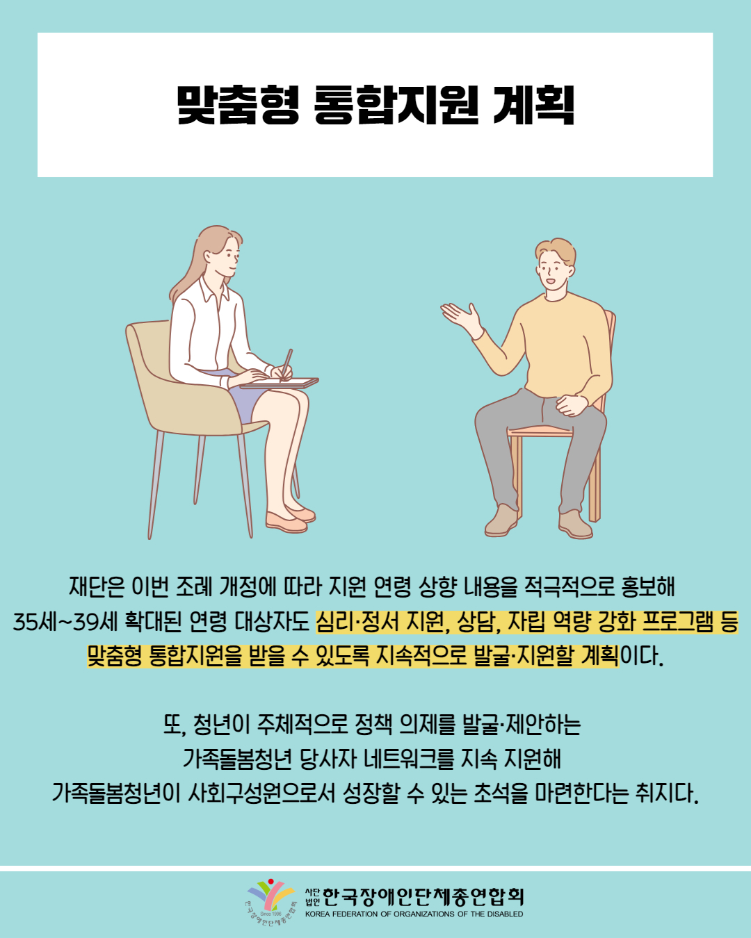  맞춤형 통합지원 계획 / 그림첨부: 여성 상담사, 남성이 대화 / 재단은 이번 조례 개정에 따라 지원 연령 상향 내용을 적극적으로 홍보해 35세~39세 확대된 연령 대상자도 심리·정서 지원, 상담, 자립 역량 강화 프로그램 등 맞춤형 통합지원을 받을 수 있도록 지속적으로 발굴·지원할 계획이다. / 또, 청년이 주체적으로 정책 의제를 발굴·제안하는 가족돌봄청년 당사자 네트워크를 지속 지원해 가족돌봄청년이 사회구성원으로서 성장할 수 있는 초석을 마련한다는 취지다. / 한국장애인단체총연합회