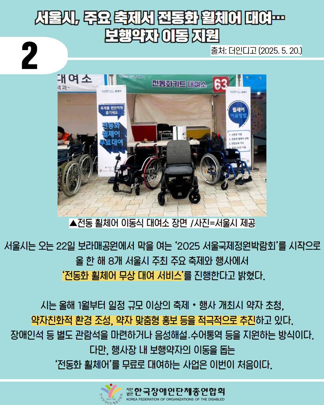 2 / 서울시, 주요 축제서 전동화 휠체어 대여 보행약자이동지원 / 출처: 더인디고 (2025.5.20.) / 사진첨부: 전동 휠체어 이동식 대여소 장면 /사진=서울시 제공  / 서울시는 오는 22일 보라매공원에서 막을 여는 '2025 서울국제정원박람회’를 시작으로 올 한 해 8개 서울시 주최 주요 축제와 행사에서 '전동화 휠체어 무상 대여 서비스'를 진행한다고 밝혔다. / 시는 올해 1월부터 일정 규모 이상의 축제·행사 개최시 약자 초청, 약자친화적 환경 조성, 약자 맞춤형 홍보 등을 적극적으로 추진하고 있다. 장애인석 등 별도 관람석을 마련하거나 음성해설.수어통역 등을 지원하는 방식이다. 다만, 행사장 내 보행약자의 이동을 돕는 '전동화 휠체어'를 무료로 대여하는 사업은 이번이 처음이다. / 한국장애인단체총연합회