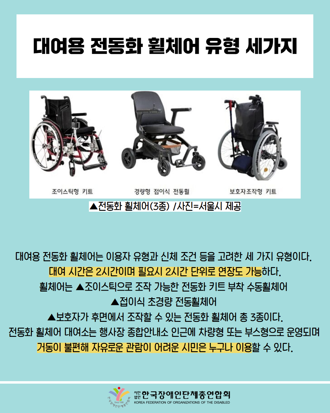  대여용 전동화 휠체어 유형 세가지 / 사진 첨부: 조이스틱형 키트, 경량형 접이식 전동휠, 보호자조작형 키트 / ▲전동화 휠체어(3종) /사진=서울시 제공 / 대여용 전동화 휠체어는 이용자 유형과 신체 조건 등을 고려한 세 가지 유형이다. 대여 시간은 2시간이며 필요시 2시간 단위로 연장도 가능하다. 휠체어는 ▲조이스틱으로 조작 가능한 전동화 키트 부착 수동휠체어 ▲접이식 초경량 전동휠체어 ▲보호자가 후면에서 조작할 수 있는 전동화 휠체어 총 3종이다. 전동화 휠체어 대여소는 행사장 종합안내소 인근에 차량형 또는 부스형으로 운영되며 거동이 불편해 자유로운 관람이 어려운 시민은 누구나 이용할 수 있다. / 한국장애인단체총연합회