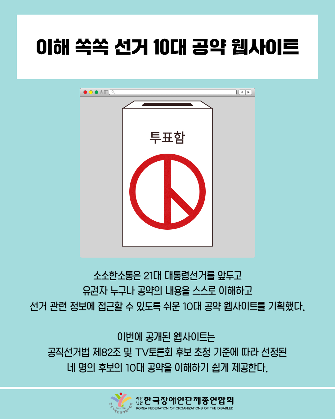  이해 쏙쏙 선거 10대 공약 웹사이트 / 그림 첨부: 투표함 /  소소한소통은 21대 대통령선거를 앞두고 유권자 누구나 공약의 내용을 스스로 이해하고 선거 관련 정보에 접근할 수 있도록 쉬운 10대 공약 웹사이트를 기획했다. / 이번에 공개된 웹사이트는 공직선거법 제82조 및 TV토론회 후보 초청 기준에 따라 선정된 네 명의 후보의 10대 공약을 이해하기 쉽게 제공한다. / 한국장애인단체총연합회