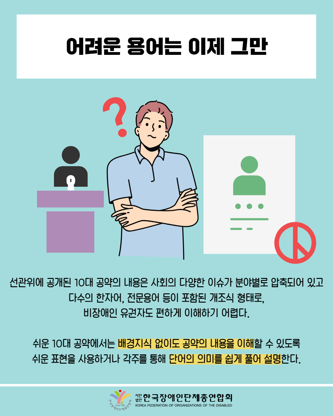  어려운 용어는 이제 그만 / 그림 삽입: 남성이 '?' 하며 궁금해 하는 모습 / 선관위에 공개된 10대 공약의 내용은 사회의 다양한 이슈가 분야별로 압축되어 있고 다수의 한자어, 전문용어 등이 포함된 개조식 형태로, 비장애인 유권자도 편하게 이해하기 어렵다. / 쉬운 10대 공약에서는 배경지식 없이도 공약의 내용을 이해할 수 있도록 쉬운 표현을 사용하거나 각주를 통해 단어의 의미를 쉽게 풀어 설명한다. / 한국장애인단체총연합회
